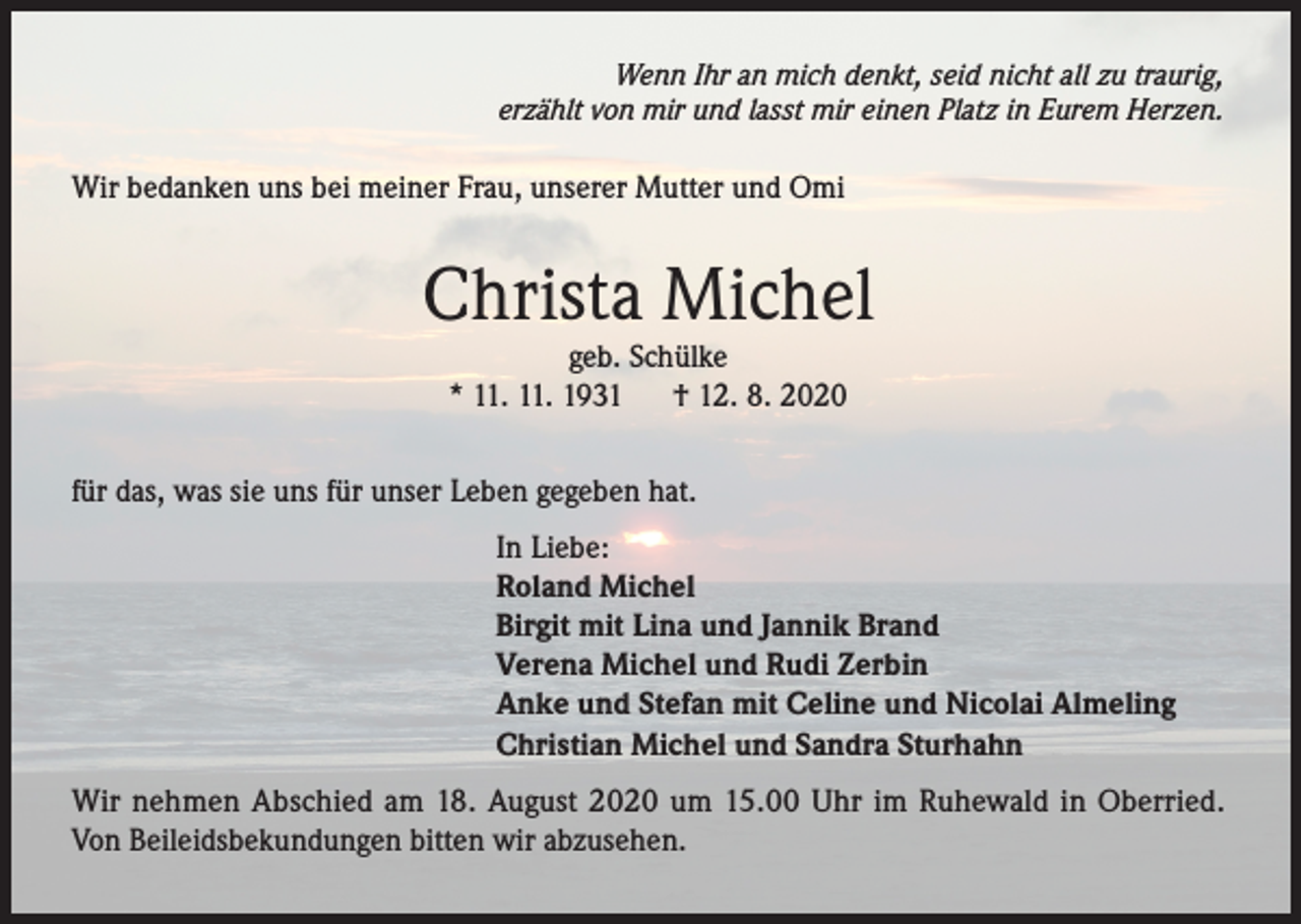 <p>Wenn Ihr an mich denkt, seid nicht all zu traurig,<br />erzählt von mir und lasst mir einen Platz in Eurem Herzen.</p><p>Wir bedanken uns bei meiner Frau, unserer Mutter und Omi</p><p>Christa Michel<br />geb. Schülke<br />* 11. 11. 1931<br />† 12. 8. 2020</p><p>für das, was sie uns für unser Leben gegeben hat.<br />In Liebe:<br />Roland Michel<br />Birgit mit Lina und Jannik Brand<br />Verena Michel und Rudi Zerbin<br />Anke und Stefan mit Celine und Nicolai Almeling<br />Christian Michel und Sandra Sturhahn<br />Wir nehmen Abschied am 18. August 2020 um 15.00 Uhr im Ruhewald in Oberried.<br />Von Beileidsbekundungen bitten wir abzusehen.</p>