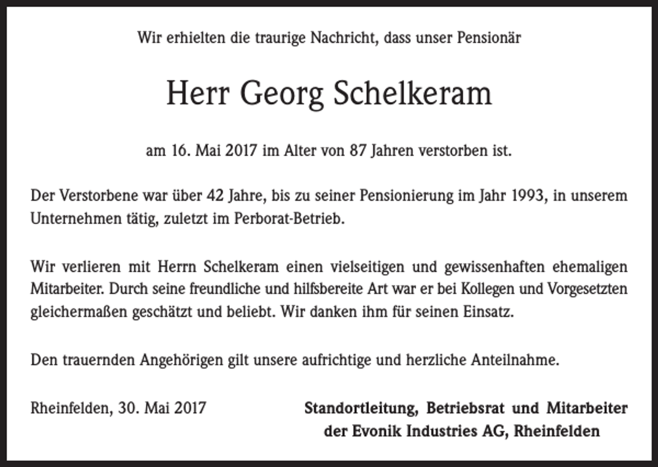 <p>Wir erhielten die traurige Nachricht, dass unser Pensionär</p><p>Herr Georg Schelkeram<br />am 16. Mai 2017 im Alter von 87 Jahren verstorben ist.<br />Der Verstorbene war über 42 Jahre, bis zu seiner Pensionierung im Jahr 1993, in unserem<br />Unternehmen tätig, zuletzt im Perborat-Betrieb.<br />Wir verlieren mit Herrn Schelkeram einen vielseitigen und gewissenhaften ehemaligen<br />Mit­arbeiter. Durch seine freundliche und hilfsbereite Art war er bei Kollegen und Vorgesetzten<br />gleichermaßen geschätzt und beliebt. Wir danken ihm für seinen Einsatz.<br />Den trauernden Angehörigen gilt unsere aufrichtige und herzliche Anteilnahme.<br />Rheinfelden, 30. Mai 2017</p><p>Standortleitung, Betriebsrat und Mitarbeiter<br />der Evonik Industries AG, Rheinfelden</p>