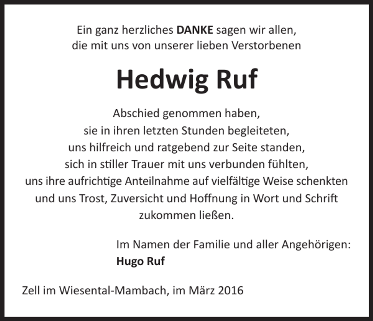 <p>Ein ganz herzliches DANKE sagen wir allen,<br />die mit uns von unserer lieben Verstorbenen</p><p>Hedwig Ruf<br />Abschied genommen haben,<br />sie in ihren letzten Stunden begleiteten,<br />uns hilfreich und ratgebend zur Seite standen,<br />sich in stiller Trauer mit uns verbunden fühlten,<br />uns ihre aufrichtige Anteilnahme auf vielfältige Weise schenkten<br />und uns Trost, Zuversicht und Hoffnung in Wort und Schrift<br />zukommen ließen.</p><p>Im Namen der Familie und aller Angehörigen:<br />Hugo Ruf</p><p>Zell im Wiesental-Mambach, im März 2016</p>