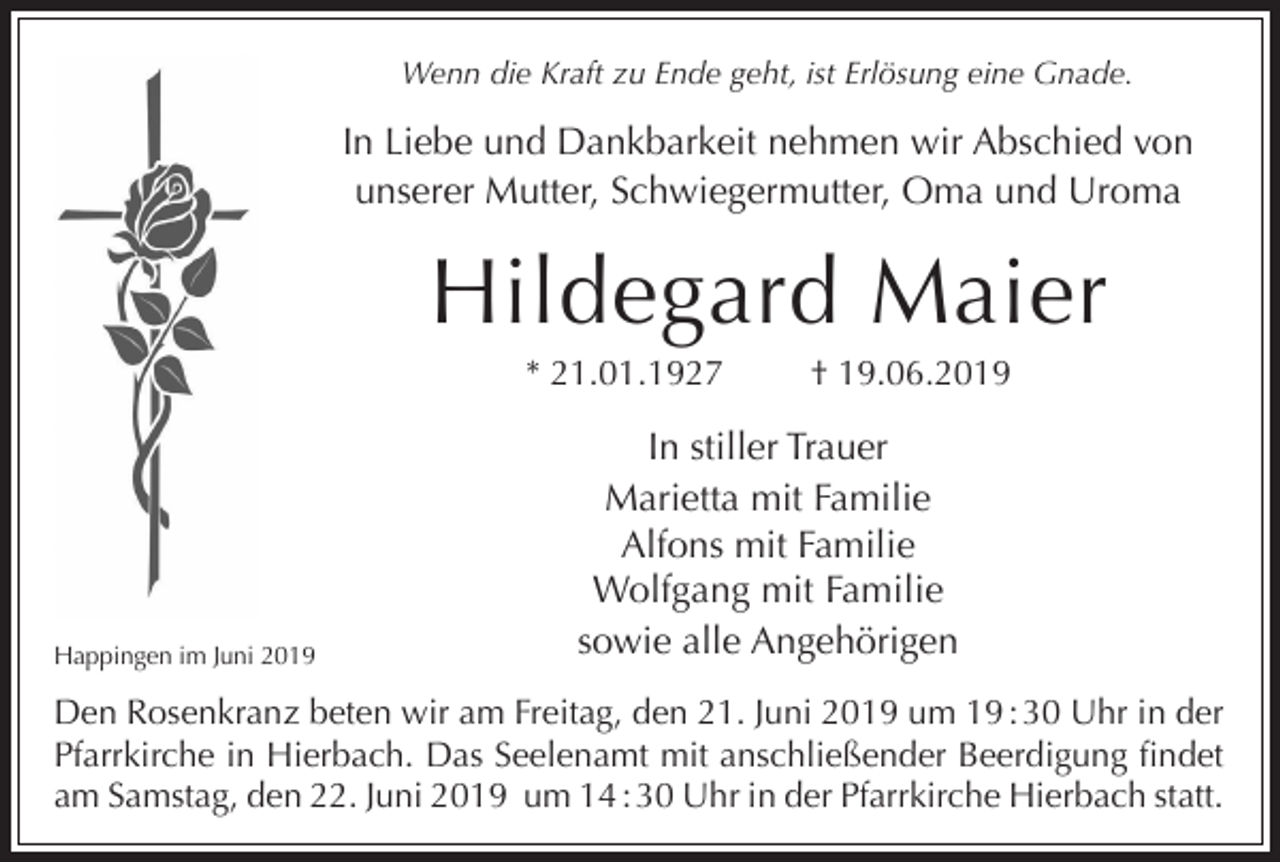 <p>Wenn die Kraft zu Ende geht, ist Erlösung eine Gnade.</p><p>In Liebe und Dankbarkeit nehmen wir Abschied von<br />unserer Mutter, Schwiegermutter, Oma und Uroma</p><p>Hildegard Maier<br />* 21.01.1927</p><p>Happingen im Juni 2019</p><p>† 19.06.2019</p><p>In stiller Trauer<br />Marietta mit Familie<br />Alfons mit Familie<br />Wolfgang mit Familie<br />sowie alle Angehörigen</p><p>Den Rosenkranz beten wir am Freitag, den 21. Juni 2019 um 19 : 30 Uhr in der<br />Pfarrkirche in Hierbach. Das Seelenamt mit anschließender Beerdigung findet<br />am Samstag, den 22. Juni 2019 um 14 : 30 Uhr in der Pfarrkirche Hierbach statt.</p>