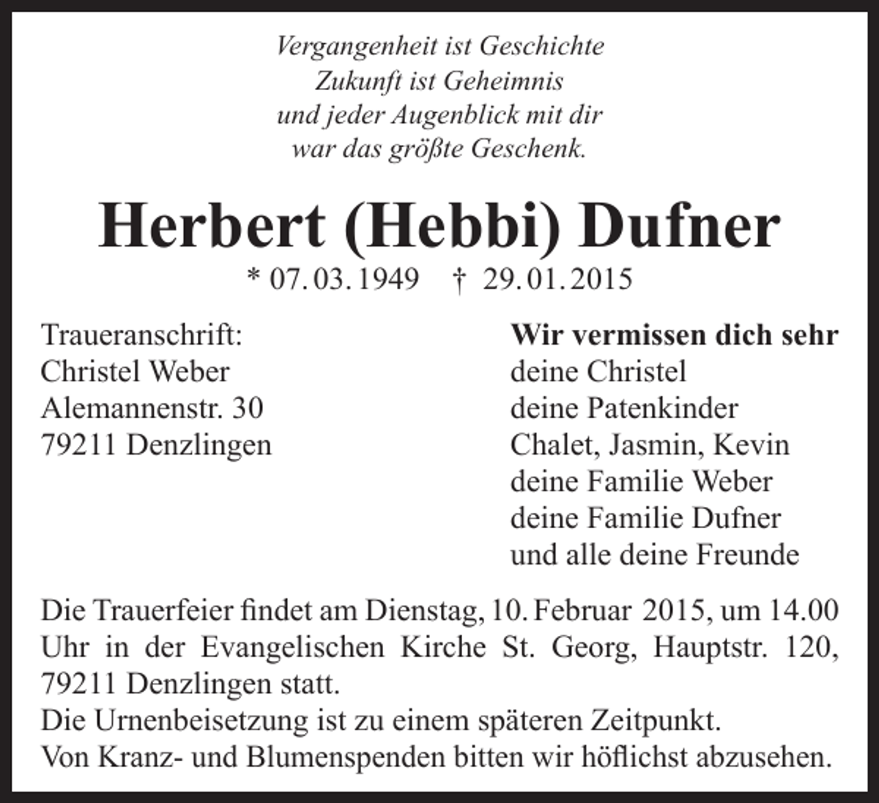 <p>Vergangenheit ist Geschichte<br />Zukunft ist Geheimnis<br />und jeder Augenblick mit dir<br />war das größte Geschenk.</p><p>Herbert (Hebbi) Dufner<br />* 07. 03. 1949</p><p>Traueranschrift:<br />Christel Weber<br />Alemannenstr. 30<br />79211 Denzlingen</p><p>† 29. 01. 2015</p><p>Wir vermissen dich sehr<br />deine Christel<br />deine Patenkinder<br />Chalet, Jasmin, Kevin<br />deine Familie Weber<br />deine Familie Dufner<br />und alle deine Freunde</p><p>Die Trauerfeier findet am Dienstag, 10. Februar 2015, um 14.00<br />Uhr in der Evangelischen Kirche St. Georg, Hauptstr. 120,<br />79211 Denzlingen statt.<br />Die Urnenbeisetzung ist zu einem späteren Zeitpunkt.<br />Von Kranz- und Blumenspenden bitten wir höflichst abzusehen.</p>
