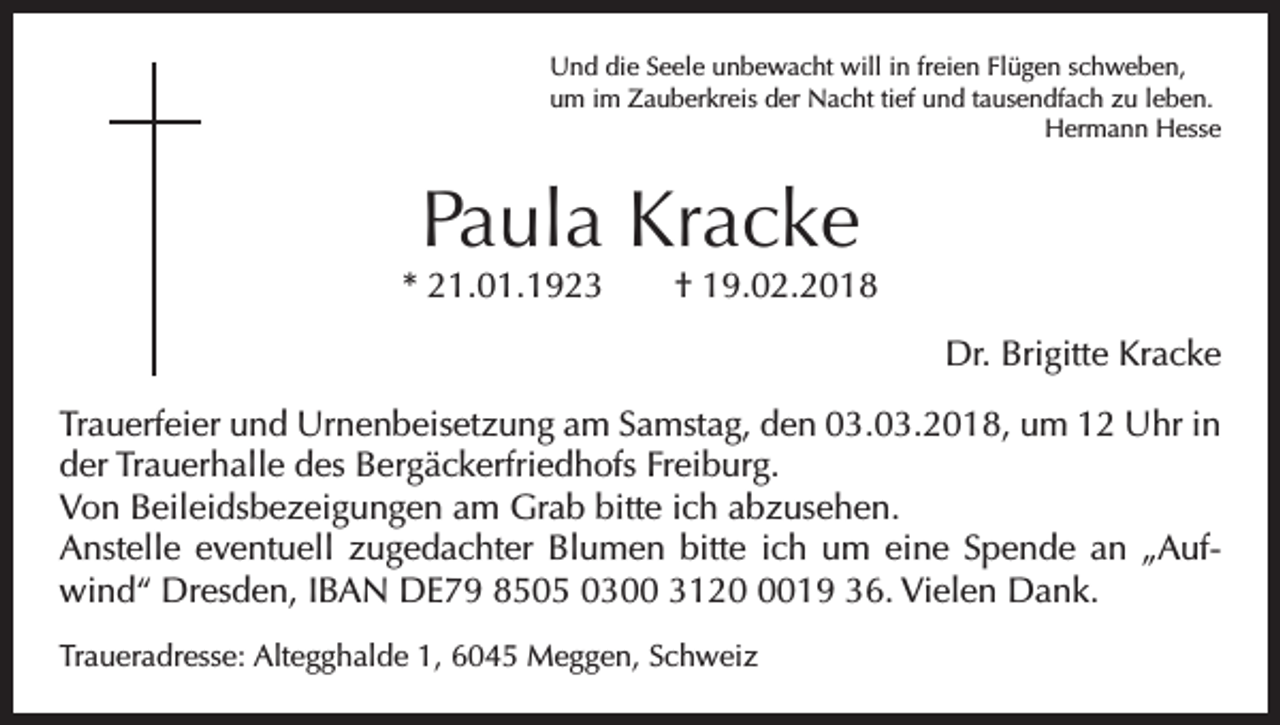 <p>Und die Seele unbewacht will in freien Flügen schweben,<br />um im Zauberkreis der Nacht tief und tausendfach zu leben.</p><p>Hermann Hesse</p><p>Paula Kracke</p><p>* 21.01.1923 † 19.02.2018<br />Dr. Brigitte Kracke<br />Trauerfeier und Urnenbeisetzung am Samstag, den 03.03.2018, um 12 Uhr in<br />der Trauerhalle des Bergäckerfriedhofs Freiburg.<br />Von Beileidsbezeigungen am Grab bitte ich abzusehen.<br />Anstelle eventuell zugedachter Blumen bitte ich um eine Spende an „Aufwind“ ­Dresden, IBAN DE79 8505 0300 312019 36. Vielen Dank.<br />Traueradresse: Altegghalde 1, 6045 Meggen, Schweiz</p>