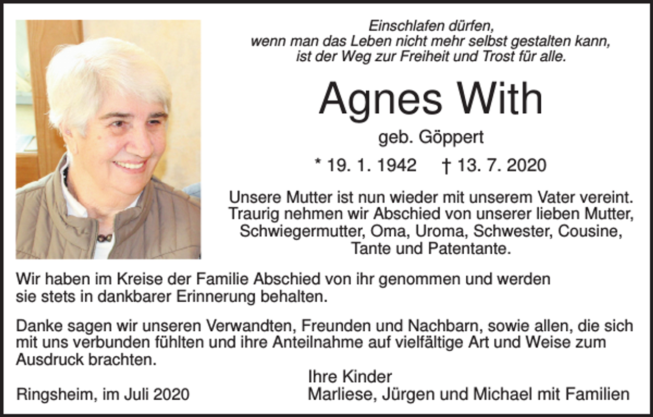 <p>Einschlafen dürfen,<br />wenn man das Leben nicht mehr selbst gestalten kann,<br />ist der Weg zur Freiheit und Trost für alle.</p><p>Agnes With<br />geb. Göppert<br />* 19. 1. 1942</p><p>† 13. 7. 2020</p><p>Unsere Mutter ist nun wieder mit unserem Vater vereint.<br />Traurig nehmen wir Abschied von unserer lieben Mutter,<br />Schwiegermutter, Oma, Uroma, Schwester, Cousine,<br />Tante und Patentante.<br />Wir haben im Kreise der Familie Abschied von ihr genommen und werden<br />sie stets in dankbarer Erinnerung behalten.<br />Danke sagen wir unseren Verwandten, Freunden und Nachbarn, sowie allen, die sich<br />mit uns verbunden fühlten und ihre Anteilnahme auf vielfältige Art und Weise zum<br />Ausdruck brachten.<br />Ringsheim, im Juli 2020</p><p>Ihre Kinder<br />Marliese, Jürgen und Michael mit Familien</p>