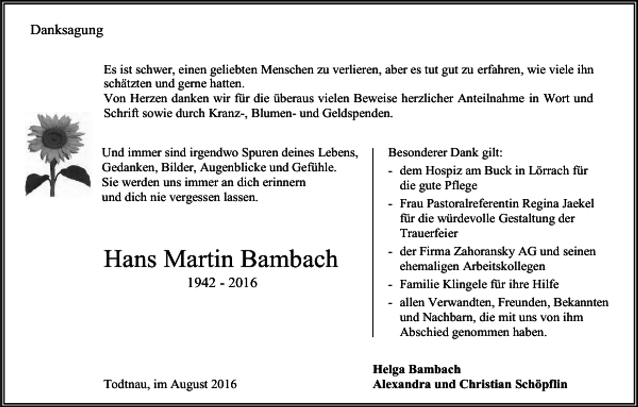 <p>Danksagung<br />Es ist schwer, einen geliebten Menschen zu verlieren, aber es tut gut zu erfahren, wie viele ihn<br />schätzten und gerne hatten.<br />Von Herzen danken wir für die überaus vielen Beweise herzlicher Anteilnahme in Wort und<br />Schrift sowie durch Kranz-, Blumen- und Geldspenden.<br />Und immer sind irgendwo Spuren deines Lebens,<br />Gedanken, Bilder, Augenblicke und Gefühle.<br />Sie werden uns immer an dich erinnern<br />und dich nie vergessen lassen.</p><p>Hans Martin Bambach<br />1942 - 2016</p><p>Todtnau, im August 2016</p><p>Besonderer Dank gilt:<br />- dem Hospiz am Buck in Lörrach für<br />die gute Pflege<br />- Frau Pastoralreferentin Regina Jaekel<br />für die würdevolle Gestaltung der<br />Trauerfeier<br />- der Firma Zahoransky AG und seinen<br />ehemaligen Arbeitskollegen<br />- Familie Klingele für ihre Hilfe<br />- allen Verwandten, Freunden, Bekannten<br />und Nachbarn, die mit uns von ihm<br />Abschied genommen haben.<br />Helga Bambach<br />Alexandra und Christian Schöpflin</p>