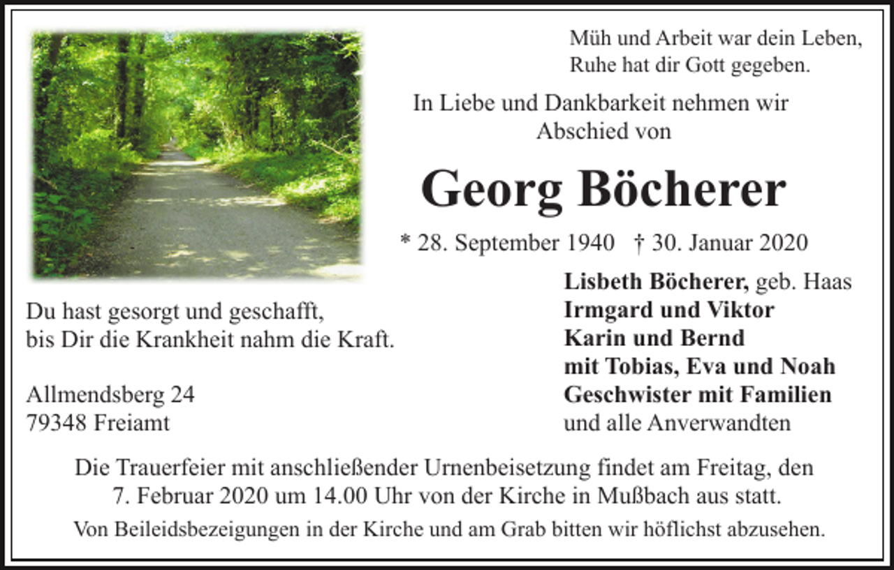 <p>Müh und Arbeit war dein Leben,<br />Ruhe hat dir Gott gegeben.</p><p>In Liebe und Dankbarkeit nehmen wir<br />Abschied von</p><p>Georg Böcherer<br />* 28. September 1940 † 30. Januar 2020<br />Du hast gesorgt und geschafft,<br />bis Dir die Krankheit nahm die Kraft.<br />Allmendsberg 24<br />79348 Freiamt</p><p>Lisbeth Böcherer, geb. Haas<br />Irmgard und Viktor<br />Karin und Bernd<br />mit Tobias, Eva und Noah<br />Geschwister mit Familien<br />und alle Anverwandten</p><p>Die Trauerfeier mit anschließender Urnenbeisetzung findet am Freitag, den<br />7. Februar 2020 um 14.00 Uhr von der Kirche in Mußbach aus statt.<br />Von Beileidsbezeigungen in der Kirche und am Grab bitten wir höflichst abzusehen.</p>