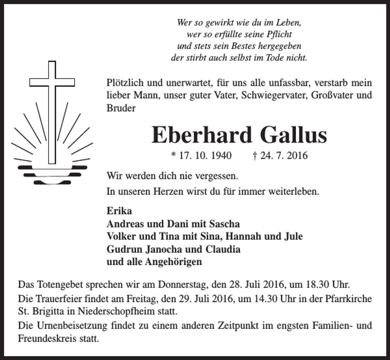 <p>Wer so gewirkt wie du im Leben,<br />wer so erfüllte seine Pflicht<br />und stets sein Bestes hergegeben<br />der stirbt auch selbst im Tode nicht.</p><p>Plötzlich und unerwartet, für uns alle unfassbar, verstarb mein<br />lieber Mann, unser guter Vater, Schwiegervater, Großvater und<br />Bruder</p><p>Eberhard Gallus<br />* 17. 10. 1940 † 24. 7. 2016<br />Wir werden dich nie vergessen.<br />In unseren Herzen wirst du für immer weiterleben.<br />Erika<br />Andreas und Dani mit Sascha<br />Volker und Tina mit Sina, Hannah und Jule<br />Gudrun Janocha und Claudia<br />und alle Angehörigen<br />Das Totengebet sprechen wir am Donnerstag, den 28. Juli 2016, um 18.30 Uhr.<br />Die Trauerfeier findet am Freitag, den 29. Juli 2016, um 14.30 Uhr in der Pfarrkirche<br />St. Brigitta in Niederschopfheim statt.<br />Die Urnenbeisetzung findet zu einem anderen Zeitpunkt im engsten Familien- und<br />Freundeskreis statt.</p>