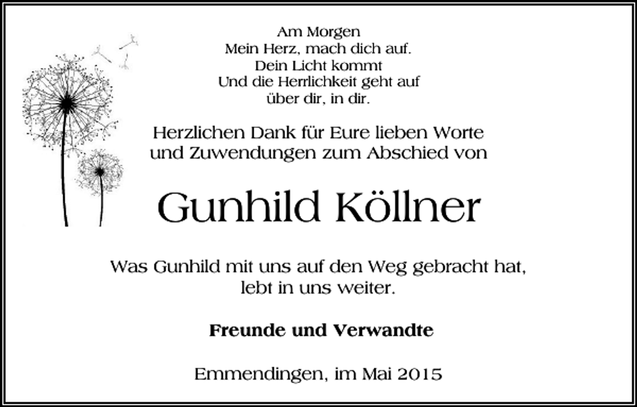 <p>Am Morgen<br />Mein Herz, mach dich auf.<br />Dein Licht kommt<br />Und die Herrlichkeit geht auf<br />über dir, in dir.</p><p>Herzlichen Dank für Eure lieben Worte<br />und Zuwendungen zum Abschied von</p><p>Gunhild Köllner<br />Was Gunhild mit uns auf den Weg gebracht hat,<br />lebt in uns weiter.<br />Freunde und Verwandte<br />Emmendingen, im Mai 2015</p>