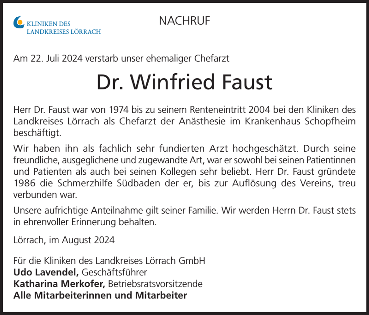 <p>KLINIKEN DES<br />LANDKREISES LÖRRACH</p><p>NACHRUF</p><p>Am 22. Juli 2024 verstarb unser ehemaliger Chefarzt</p><p>Dr. Winfried Faust<br />Herr Dr. Faust war von 1974 bis zu seinem Renteneintritt 2004 bei den Kliniken des<br />Landkreises Lörrach als Chefarzt der Anästhesie im Krankenhaus Schopfheim<br />beschäftigt.<br />Wir haben ihn als fachlich sehr fundierten Arzt hochgeschätzt. Durch seine<br />freundliche, ausgeglichene und zugewandte Art, war er sowohl bei seinen Patientinnen<br />und Patienten als auch bei seinen Kollegen sehr beliebt. Herr Dr. Faust gründete<br />1986 die Schmerzhilfe Südbaden der er, bis zur Auflösung des Vereins, treu<br />verbunden war.<br />Unsere aufrichtige Anteilnahme gilt seiner Familie. Wir werden Herrn Dr. Faust stets<br />in ehrenvoller Erinnerung behalten.<br />Lörrach, im August 2024<br />Für die Kliniken des Landkreises Lörrach GmbH<br />Udo Lavendel, Geschäftsführer<br />Katharina Merkofer, Betriebsratsvorsitzende<br />Alle Mitarbeiterinnen und Mitarbeiter</p>