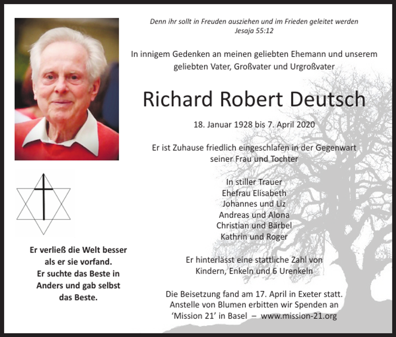 <p>Denn ihr sollt in Freuden ausziehen und im Frieden geleitet werden<br />Jesaja 55:12</p><p>In innigem Gedenken an meinen geliebten Ehemann und unserem<br />­geliebten Vater, Großvater und Urgroßvater</p><p>Richard Robert Deutsch<br />18. Januar 1928 bis 7. April 2020<br />Er ist Zuhause friedlich eingeschlafen in der Gegenwart<br />seiner Frau und Tochter<br />In stiller Trauer<br />Ehefrau Elisabeth<br />Johannes und Liz<br />Andreas und Alona<br />Christian und Bärbel<br />Kathrin und Roger<br />Er verließ die Welt besser<br />als er sie vorfand.<br />Er suchte das Beste in<br />Anders und gab selbst<br />das Beste.</p><p>Er hinterlässt eine stattliche Zahl von<br />Kindern, Enkeln und 6 Urenkeln<br />Die Beisetzung fand am 17. April in Exeter statt.<br />Anstelle von Blumen erbitten wir Spenden an<br />‘Mission 21’ in Basel – www.mission-21.org</p>