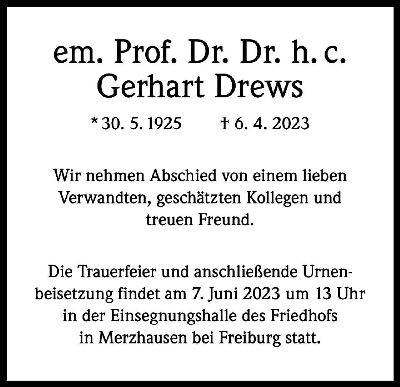 <p>em. Prof. Dr. Dr. h. c.<br />Gerhart Drews<br />* 30. 5. 1925 † 6. 4. 2023<br />Wir nehmen Abschied von einem lieben<br />Verwandten, geschätzten Kollegen und<br />treuen Freund.<br />Die Trauerfeier und anschließende Urnenbeisetzung findet am 7. Juni 2023 um 13 Uhr<br />in der Einsegnungshalle des Friedhofs<br />in Merzhausen bei Freiburg statt.</p>