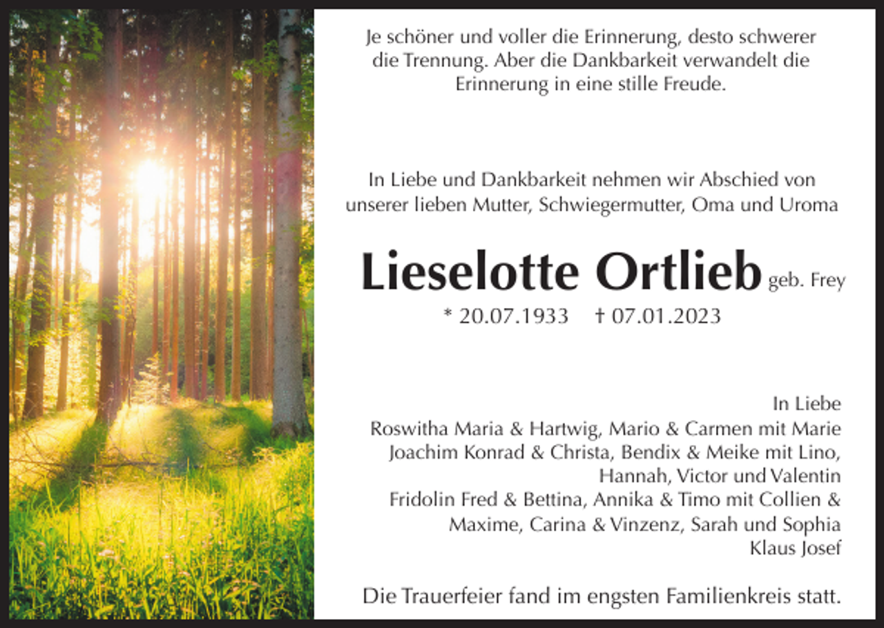 <p>Je schöner und voller die Erinnerung, desto schwerer<br />die Trennung. Aber die Dankbarkeit verwandelt die<br />Erinnerung in eine stille Freude.</p><p>In Liebe und Dankbarkeit nehmen wir Abschied von<br />unserer lieben Mutter, Schwiegermutter, Oma und Uroma</p><p>Lieselotte Ortlieb<br />* 20.07.1933</p><p>geb. Frey</p><p>† 07.01.2023</p><p>In Liebe<br />Roswitha Maria &amp; Hartwig, Mario &amp; Carmen mit Marie<br />Joachim Konrad &amp; Christa, Bendix &amp; Meike mit Lino,<br />Hannah, Victor und Valentin<br />Fridolin Fred &amp; Bettina, Annika &amp; Timo mit Collien &amp;<br />Maxime, Carina &amp; Vinzenz, Sarah und Sophia<br />Klaus Josef</p><p>Die Trauerfeier fand im engsten Familienkreis statt.</p>