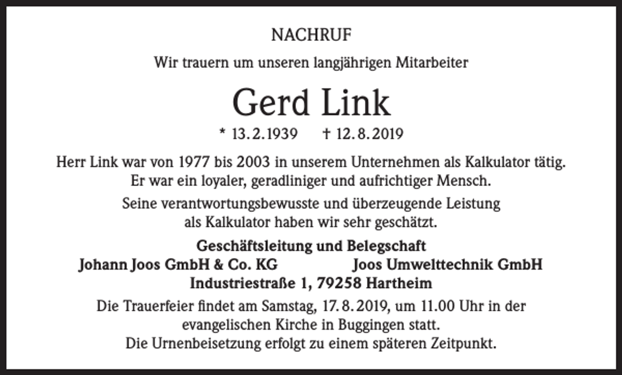 <p>NACHRUF<br />Wir trauern um unseren langjährigen Mitarbeiter</p><p>Gerd Link</p><p>* 13. 2.1939 † 12. 8. 2019<br />Herr Link war von 1977 bis 2003 in unserem Unternehmen als Kalkulator tätig.<br />Er war ein loyaler, geradliniger und aufrichtiger Mensch.<br />Seine verantwortungsbewusste und überzeugende Leistung<br />als Kalkulator haben wir sehr geschätzt.<br />Geschäftsleitung und Belegschaft<br />Johann Joos GmbH &amp; Co. KG<br />Joos Umwelttechnik GmbH<br />Industriestraße 1, 79258 Hartheim<br />Die Trauerfeier findet am Samstag, 17. 8. 2019, um 11.00 Uhr in der<br />evangelischen Kirche in Buggingen statt.<br />Die Urnenbeisetzung erfolgt zu einem späteren Zeitpunkt.</p>