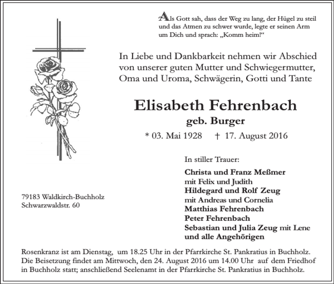 <p>Als Gott sah, dass der Weg zu lang, der Hügel zu steil<br />und das Atmen zu schwer wurde, legte er seinen Arm<br />um Dich und sprach: „Komm heim!“</p><p>In Liebe und Dankbarkeit nehmen wir Abschied<br />von unserer guten Mutter und Schwiegermutter,<br />Oma und Uroma, Schwägerin, Gotti und Tante</p><p>Elisabeth Fehrenbach<br />geb. Burger</p><p>* 03. Mai 1928</p><p>17. August 2016</p><p>In stiller Trauer:</p><p>79183 Waldkirch-Buchholz<br />Schwarzwaldstr. 60</p><p>Christa und Franz Meßmer<br />mit Felix und Judith<br />Hildegard und Rolf Zeug<br />mit Andreas und Cornelia<br />Matthias Fehrenbach<br />Peter Fehrenbach<br />Sebastian und Julia Zeug mit Lene<br />und alle Angehörigen</p><p>Rosenkranz ist am Dienstag, um 18.25 Uhr in der Pfarrkirche St. Pankratius in Buchholz.<br />Die Beisetzung findet am Mittwoch, den 24. August 2016 um 14.00 Uhr auf dem Friedhof<br />in Buchholz statt; anschließend Seelenamt in der Pfarrkirche St. Pankratius in Buchholz.</p>