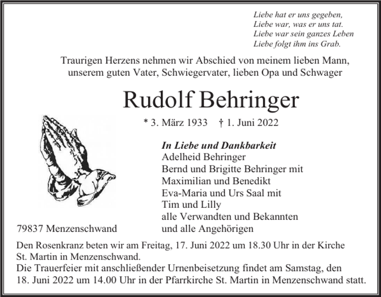 <p>Liebe hat er uns gegeben,<br />Liebe war, was er uns tat.<br />Liebe war sein ganzes Leben<br />Liebe folgt ihm ins Grab.</p><p>Traurigen Herzens nehmen wir Abschied von meinem lieben Mann,<br />unserem guten Vater, Schwiegervater, lieben Opa und Schwager</p><p>Rudolf Behringer<br />* 3. März 1933</p><p>79837 Menzenschwand</p><p>† 1. Juni 2022</p><p>In Liebe und Dankbarkeit<br />Adelheid Behringer<br />Bernd und Brigitte Behringer mit<br />Maximilian und Benedikt<br />Eva-Maria und Urs Saal mit<br />Tim und Lilly<br />alle Verwandten und Bekannten<br />und alle Angehörigen</p><p>Den Rosenkranz beten wir am Freitag, 17. Juni 2022 um 18.30 Uhr in der Kirche<br />St. Martin in Menzenschwand.<br />Die Trauerfeier mit anschließender Urnenbeisetzung findet am Samstag, den<br />18. Juni 2022 um 14.00 Uhr in der Pfarrkirche St. Martin in Menzenschwand statt.</p>