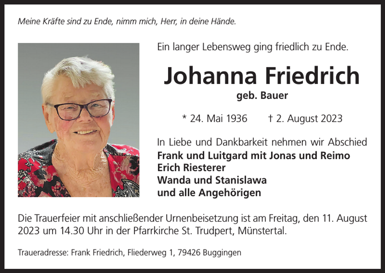 <p>Meine Kräfte sind zu Ende, nimm mich, Herr, in deine Hände.</p><p>Ein langer Lebensweg ging friedlich zu Ende.</p><p>Johanna Friedrich<br />geb. Bauer</p><p>* 24. Mai 1936 † 2. August 2023<br />In Liebe und Dankbarkeit nehmen wir Abschied<br />Frank und Luitgard mit Jonas und Reimo<br />Erich Riesterer<br />Wanda und Stanislawa<br />und alle Angehörigen<br />Die Trauerfeier mit anschließender Urnenbeisetzung ist am Freitag, den 11. August<br />2023 um 14.30 Uhr in der Pfarrkirche St. Trudpert, Münstertal.<br />Traueradresse: Frank Friedrich, Fliederweg 1, 79426 Buggingen</p>
