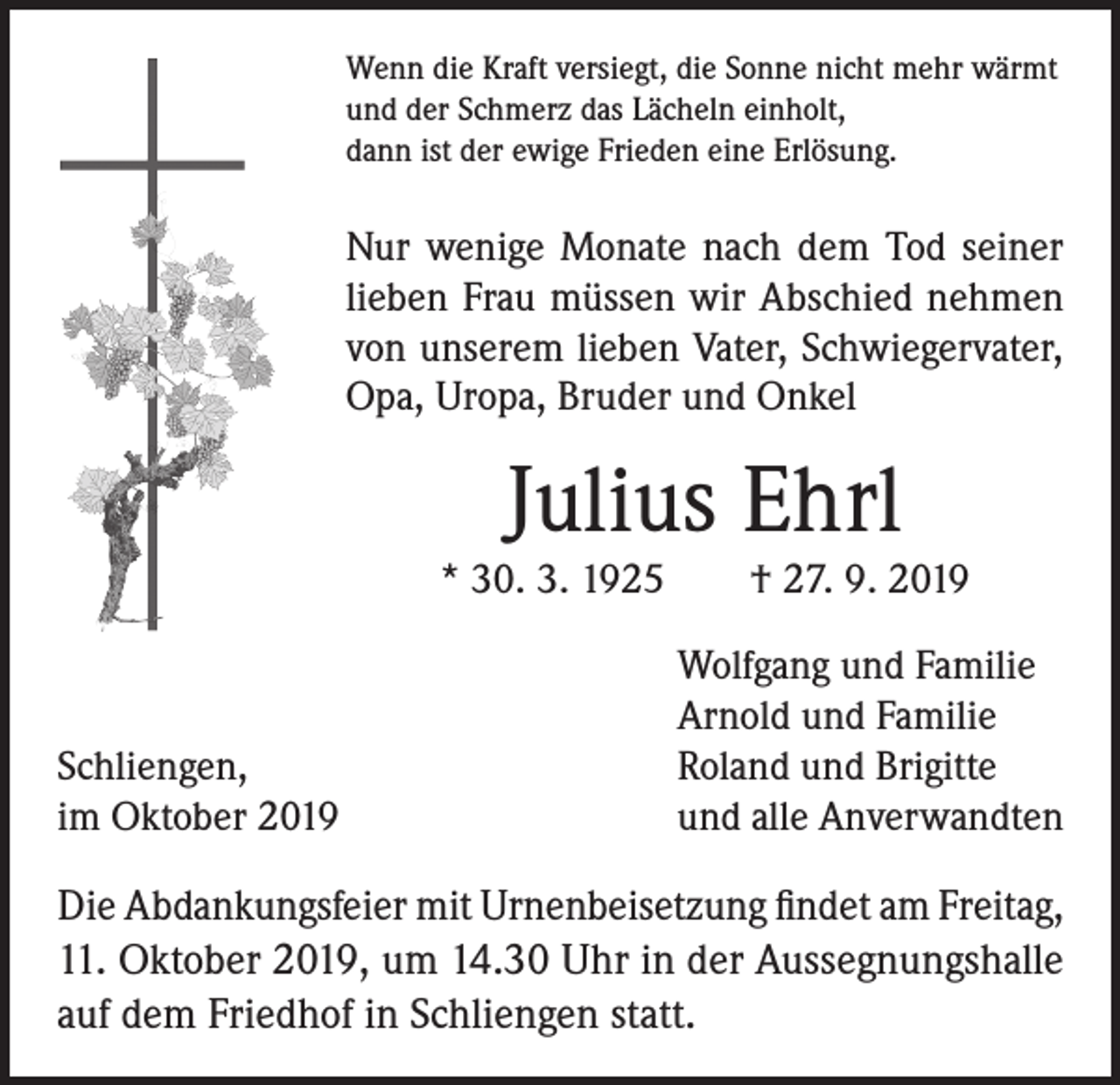 <p>Wenn die Kraft versiegt, die Sonne nicht mehr wärmt<br />und der Schmerz das Lächeln einholt,<br />dann ist der ewige Frieden eine Erlösung.</p><p>Nur wenige Monate nach dem Tod seiner<br />­lieben Frau müssen wir Abschied nehmen<br />von unserem lieben Vater, Schwiegervater,<br />Opa, Uropa, Bruder und Onkel</p><p>Julius Ehrl</p><p>* 30. 3. 1925 † 27. 9. 2019</p><p>Schliengen,<br />im Oktober 2019</p><p>Wolfgang und Familie<br />Arnold und Familie<br />Roland und Brigitte<br />und alle Anverwandten</p><p>Die Abdankungsfeier mit Urnenbeisetzung findet am Freitag,<br />11. Oktober 2019, um 14.30 Uhr in der Aussegnungshalle<br />auf dem Friedhof in Schliengen statt.</p>