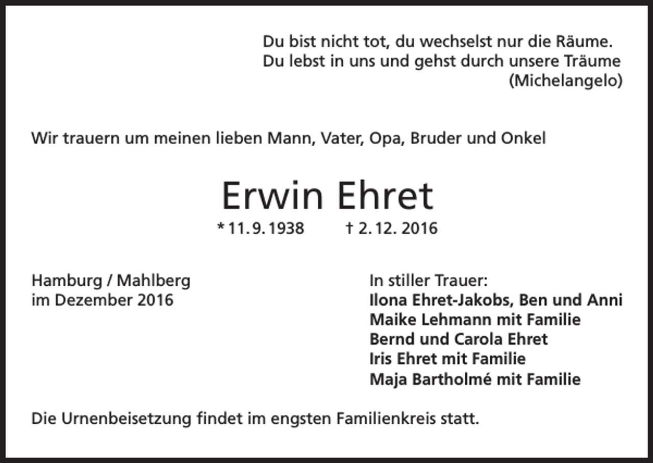 <p>Du bist nicht tot, du wechselst nur die Räume.<br />Du lebst in uns und gehst durch unsere Träume<br />(Michelangelo)<br />Wir trauern um meinen lieben Mann, Vater, Opa, Bruder und Onkel</p><p>Erwin Ehret<br />* 11. 9. 1938<br />Hamburg / Mahlberg<br />im Dezember 2016</p><p>† 2. 12. 2016<br />In stiller Trauer:<br />Ilona Ehret-Jakobs, Ben und Anni<br />Maike Lehmann mit Familie<br />Bernd und Carola Ehret<br />Iris Ehret mit Familie<br />Maja Bartholmé mit Familie</p><p>Die Urnenbeisetzung findet im engsten Familienkreis statt.</p>