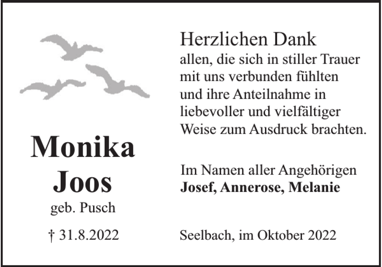 <p>Herzlichen Dank</p><p>Monika<br />Joos</p><p>allen, die sich in stiller Trauer<br />mit uns verbunden fühlten<br />und ihre Anteilnahme in<br />liebevoller und vielfältiger<br />Weise zum Ausdruck brachten.<br />Im Namen aller Angehörigen<br />Josef, Annerose, Melanie</p><p>geb. Pusch<br />† 31.8.2022</p><p>Seelbach, im Oktober 2022</p>