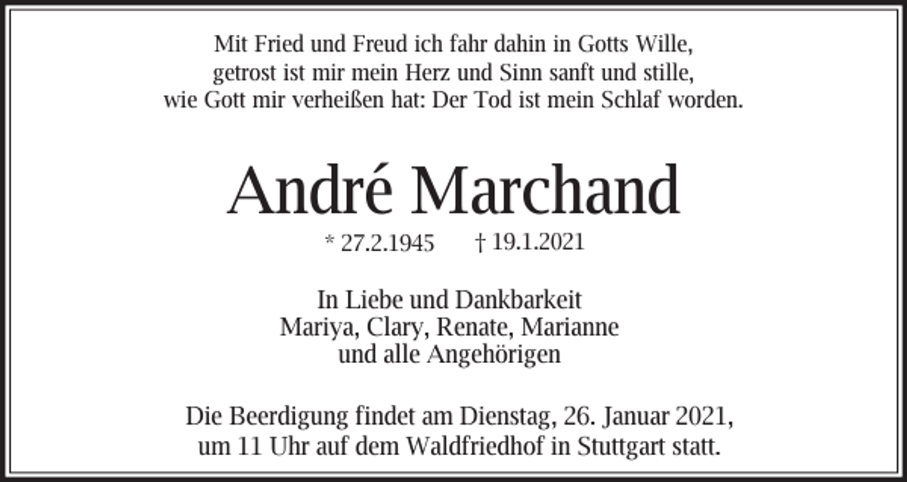 <p>Mit Fried und Freud ich fahr dahin in Gotts Wille,<br />getrost ist mir mein Herz und Sinn sanft und stille,<br />wie Gott mir verheißen hat: Der Tod ist mein Schlaf worden.</p><p>André Marchand<br />* 27.2.1945</p><p>† 19.1.2021</p><p>In Liebe und Dankbarkeit<br />Mariya, Clary, Renate, Marianne<br />und alle Angehörigen<br />Die Beerdigung findet am Dienstag, 26. Januar 2021,<br />um 11 Uhr auf dem Waldfriedhof in Stuttgart statt.</p>