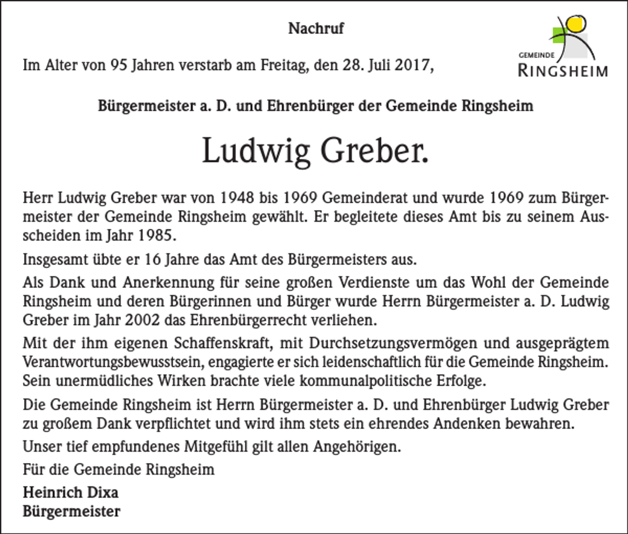 <p>Nachruf<br />Im Alter von 95 Jahren verstarb am Freitag, den 28. Juli 2017,</p><p>GEMEINDE</p><p>R INGSHEIM</p><p>Bürgermeister a. D. und Ehrenbürger der Gemeinde Ringsheim</p><p>Ludwig Greber.<br />Herr Ludwig Greber war von 1948 bis 1969 Gemeinderat und wurde 1969 zum Bürger­<br />meister der Gemeinde Ringsheim gewählt. Er begleitete dieses Amt bis zu seinem Aus­<br />scheiden im Jahr 1985.<br />Insgesamt übte er 16 Jahre das Amt des Bürgermeisters aus.<br />Als Dank und Anerkennung für seine großen Verdienste um das Wohl der Gemeinde<br />Ringsheim und deren Bürgerinnen und Bürger wurde Herrn Bürgermeister a. D. Ludwig<br />Greber im Jahr 2002 das Ehrenbürgerrecht verliehen.<br />Mit der ihm eigenen Schaffenskraft, mit Durchsetzungsvermögen und ausgeprägtem<br />­Verantwortungsbewusstsein, engagierte er sich leidenschaftlich für die Gemeinde Ringsheim.<br />Sein unermüdliches Wirken brachte viele kommunalpolitische Erfolge.<br />Die Gemeinde Ringsheim ist Herrn Bürgermeister a. D. und Ehrenbürger Ludwig Greber<br />zu großem Dank verpflichtet und wird ihm stets ein ehrendes Andenken bewahren.<br />Unser tief empfundenes Mitgefühl gilt allen Angehörigen.<br />Für die Gemeinde Ringsheim<br />Heinrich Dixa<br />Bürgermeister</p>