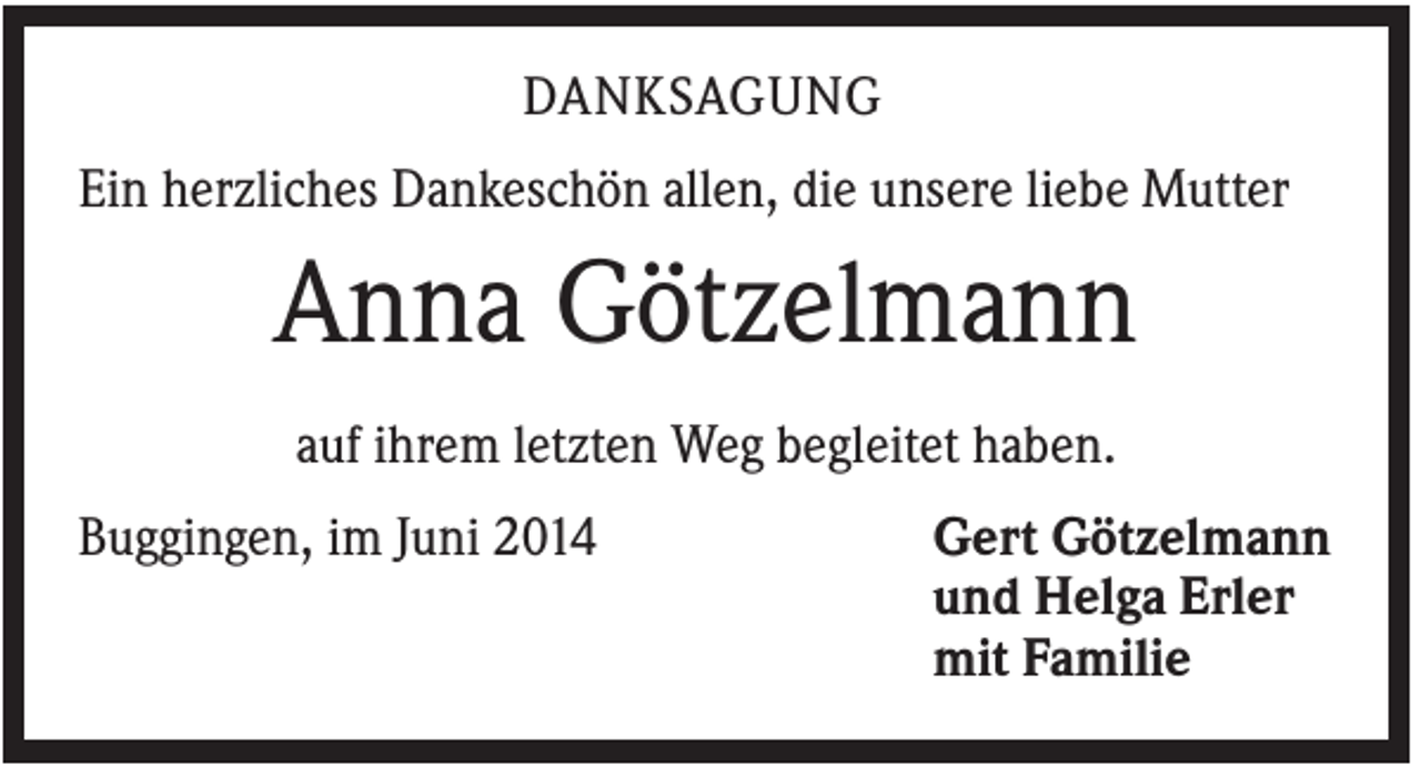 <p>DANKSAGUNG<br />Ein herzliches Dankeschön allen, die unsere liebe Mutter</p><p>Anna Götzelmann<br />auf ihrem letzten Weg begleitet haben.<br />Buggingen, im Juni 2014</p><p>Gert Götzelmann<br />und Helga Erler<br />mit Familie</p>