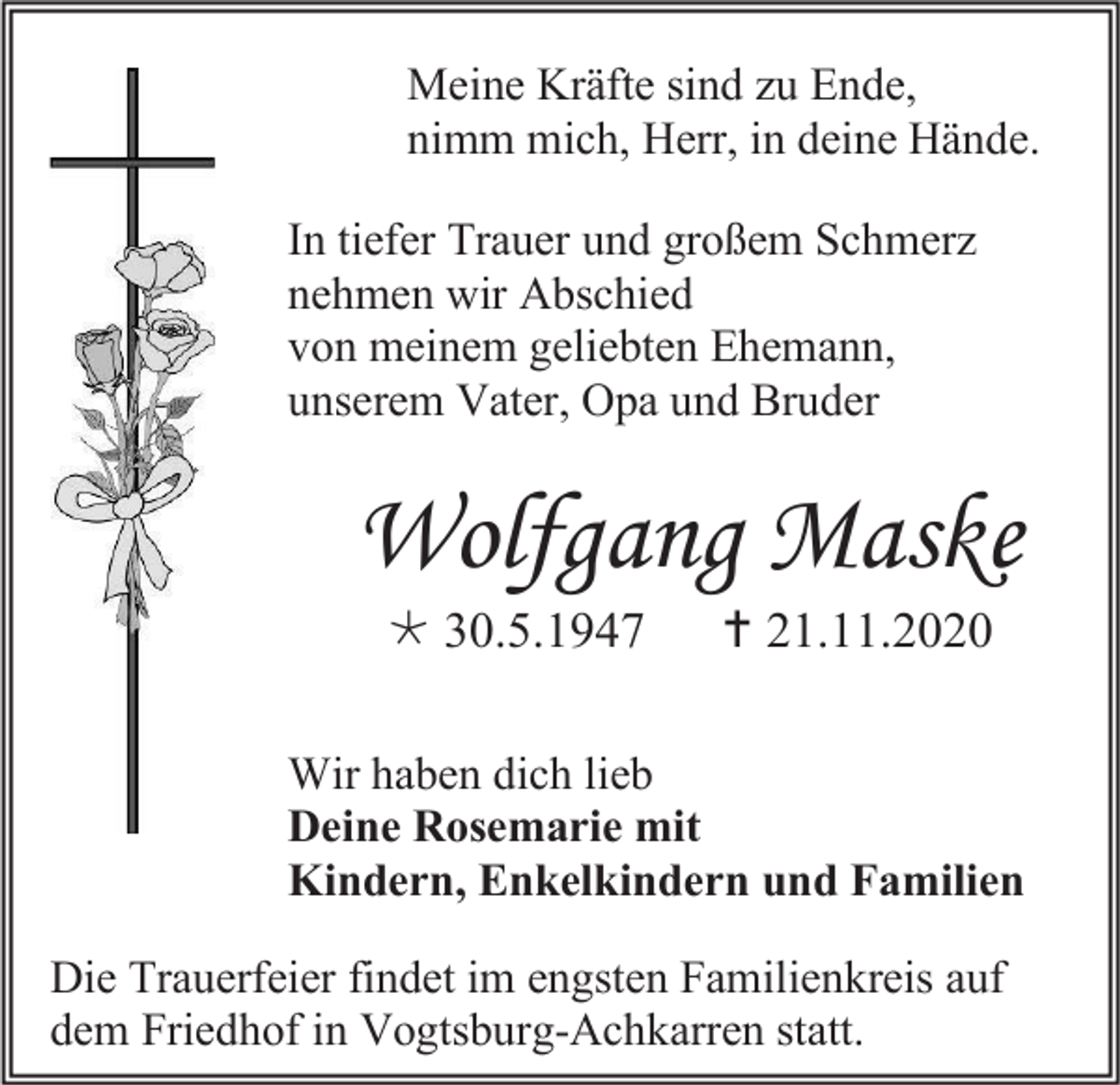 <p>Meine Kräfte sind zu Ende,<br />nimm mich, Herr, in deine Hände.<br />In tiefer Trauer und großem Schmerz<br />nehmen wir Abschied<br />von meinem geliebten Ehemann,<br />unserem Vater, Opa und Bruder</p><p>Wolfgang Maske<br /> 30.5.1947</p><p> 21.11.2020</p><p>Wir haben dich lieb<br />Deine Rosemarie mit<br />Kindern, Enkelkindern und Familien<br />Die Trauerfeier findet im engsten Familienkreis auf<br />dem Friedhof in Vogtsburg-Achkarren statt.</p>