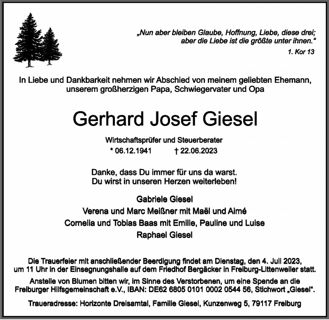 <p>„Nun aber bleiben Glaube, Hoffnung, Liebe, diese drei;<br />aber die Liebe ist die größte unter ihnen.“<br />1. Kor 13</p><p>In Liebe und Dankbarkeit nehmen wir Abschied von meinem geliebten Ehemann,<br />unserem großherzigen Papa, Schwiegervater und Opa</p><p>Gerhard Josef Giesel<br />Wirtschaftsprüfer und Steuerberater<br />* 06.12.1941<br />† 22.06.2023</p><p>Danke, dass Du immer für uns da warst.<br />Du wirst in unseren Herzen weiterleben!<br />Gabriele Giesel<br />Verena und Marc Meißner mit Maël und Aimé<br />Cornelia und Tobias Baas mit Emilie, Pauline und Luise<br />Raphael Giesel<br />Die Trauerfeier mit anschließender Beerdigung findet am Dienstag, den 4. Juli 2023,<br />um 11 Uhr in der Einsegnungshalle auf dem Friedhof Bergäcker in Freiburg-Littenweiler statt.<br />Anstelle von Blumen bitten wir, im Sinne des Verstorbenen, um eine Spende an die<br />Freiburger Hilfsgemeinschaft e.V., IBAN: DE62 6805 0101 0002 0544 56, Stichwort „Giesel“.<br />Traueradresse: Horizonte Dreisamtal, Familie Giesel, Kunzenweg 5, 79117 Freiburg</p>
