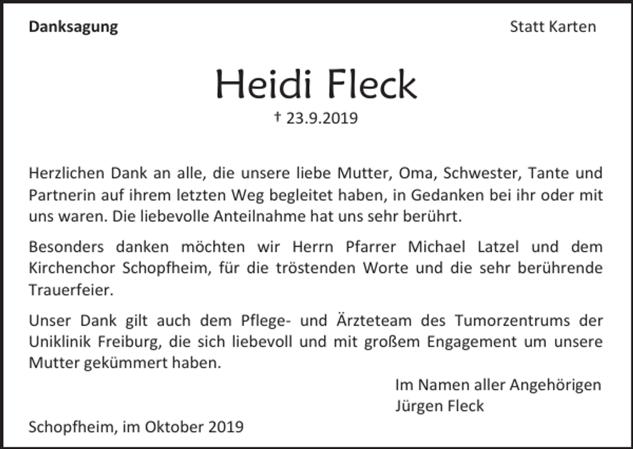 <p>Statt Karten</p><p>Danksagung</p><p>Heidi Fleck<br />† 23.9.2019<br />Herzlichen Dank an alle, die unsere liebe Mutter, Oma, Schwester, Tante und<br />Partnerin auf ihrem letzten Weg begleitet haben, in Gedanken bei ihr oder mit<br />uns waren. Die liebevolle Anteilnahme hat uns sehr berührt.<br />Besonders danken möchten wir Herrn Pfarrer Michael Latzel und dem<br />Kirchenchor Schopfheim, für die tröstenden Worte und die sehr berührende<br />Trauerfeier.<br />Unser Dank gilt auch dem Pflege- und Ärzteteam des Tumorzentrums der<br />Uniklinik Freiburg, die sich liebevoll und mit großem Engagement um unsere<br />Mutter gekümmert haben.<br />Im Namen aller Angehörigen<br />Jürgen Fleck<br />Schopfheim, im Oktober 2019</p>