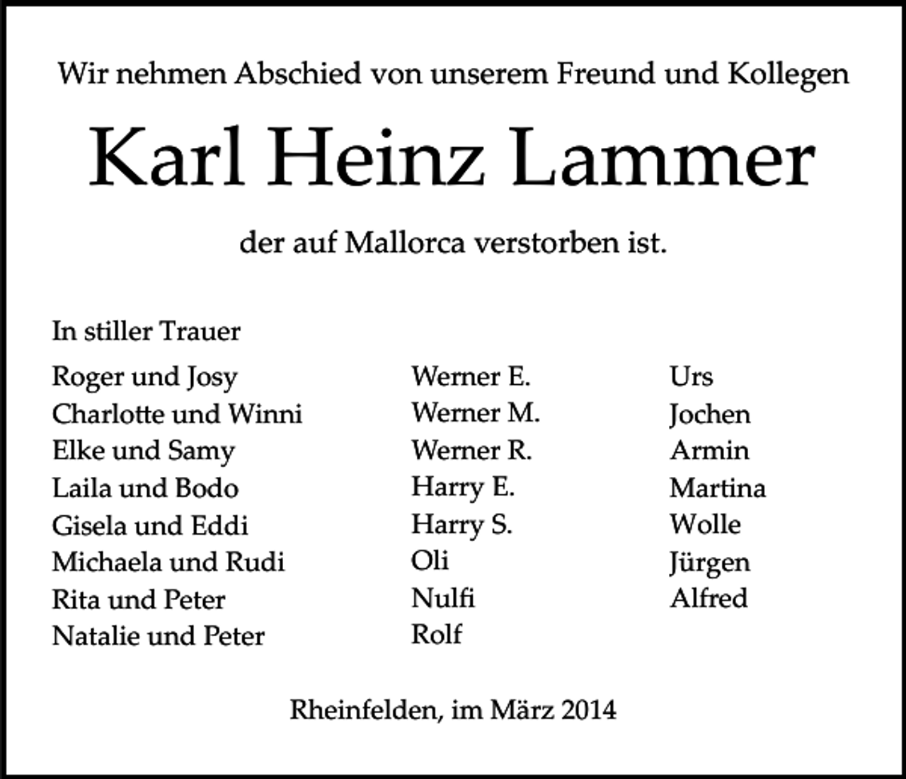 <p>Wir nehmen Abschied von unserem Freund und Kollegen</p><p>Karl Heinz Lammer<br />der auf Mallorca verstorben ist.<br />In stiller Trauer<br />Roger und Josy<br />Charlo�e und Winni<br />Elke und Samy<br />Laila und Bodo<br />Gisela und Eddi<br />Michaela und Rudi<br />Rita und Peter<br />Natalie und Peter</p><p>Werner E.<br />Werner M.<br />Werner R.<br />Harry E.<br />Harry S.<br />Oli<br />Nulﬁ<br />Rolf</p><p>Rheinfelden, im März 2014</p><p>Urs<br />Jochen<br />Armin<br />Martina<br />Wolle<br />Jürgen<br />Alfred</p>