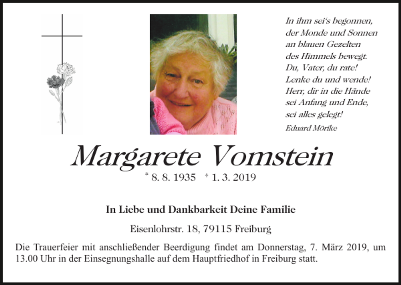 <p>In ihm sei's begonnen,<br />der Monde und Sonnen<br />an blauen Gezelten<br />des Himmels bewegt.<br />Du, Vater, du rate!<br />Lenke du und wende!<br />Herr, dir in die Hände<br />sei Anfang und Ende,<br />sei alles gelegt!<br />Eduard Mörike</p><p>Margarete Vomstein<br />* 8. 8. 1935 † 1. 3. 2019</p><p>In Liebe und Dankbarkeit Deine Familie<br />Eisenlohrstr. 18, 79115 Freiburg<br />Die Trauerfeier mit anschließender Beerdigung findet am Donnerstag, 7. März 2019, um<br />13.00 Uhr in der Einsegnungshalle auf dem Hauptfriedhof in Freiburg statt.</p>