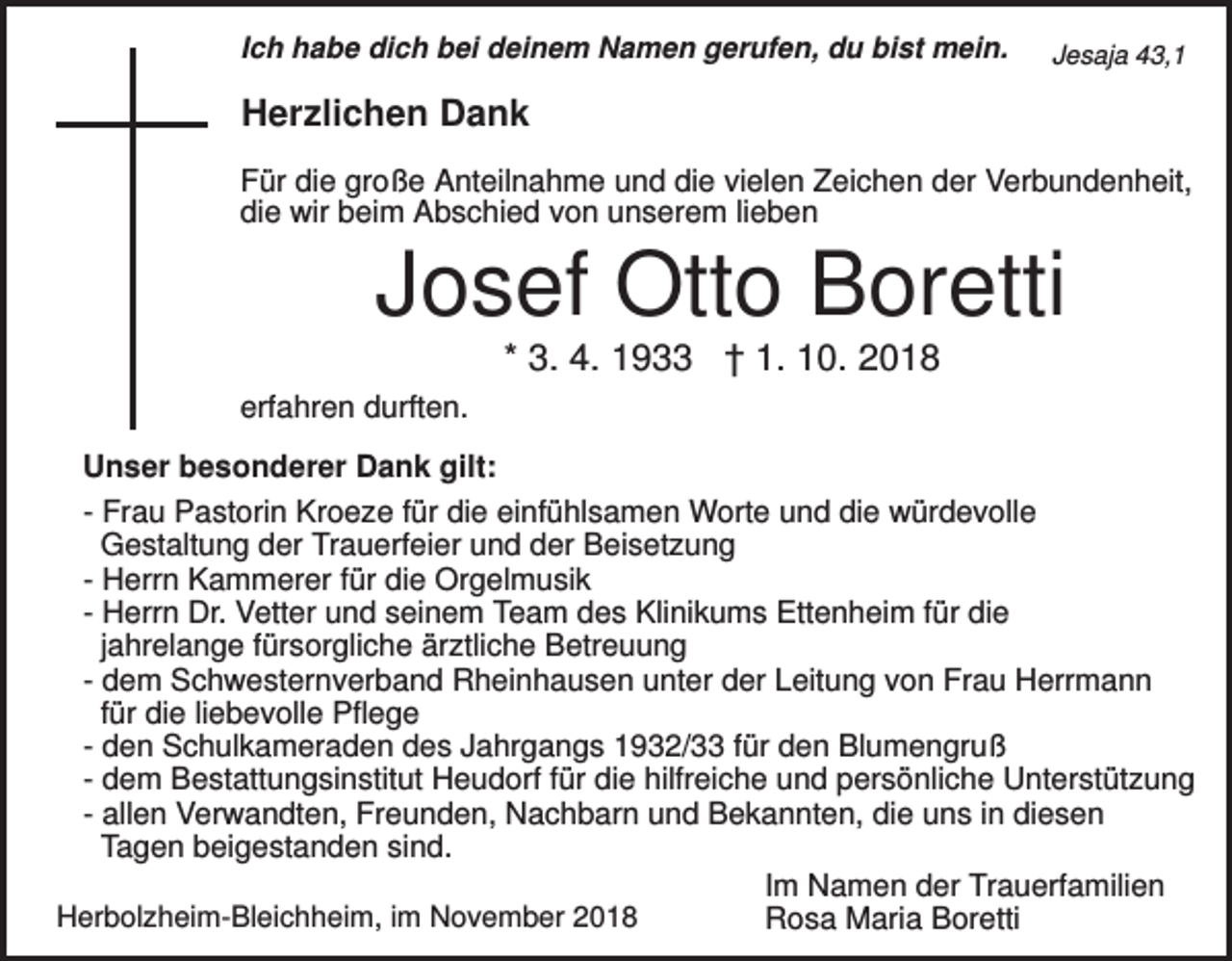 <p>Ich habe dich bei deinem Namen gerufen, du bist mein.</p><p>Jesaja 43,1</p><p>Herzlichen Dank<br />Für die große Anteilnahme und die vielen Zeichen der Verbundenheit,<br />die wir beim Abschied von unserem lieben</p><p>Josef Otto Boretti<br />* 3. 4. 1933 † 1. 10. 2018<br />erfahren durften.<br />Unser besonderer Dank gilt:<br />- Frau Pastorin Kroeze für die einfühlsamen Worte und die würdevolle<br />Gestaltung der Trauerfeier und der Beisetzung<br />- Herrn Kammerer für die Orgelmusik<br />- Herrn Dr. Vetter und seinem Team des Klinikums Ettenheim für die<br />jahrelange fürsorgliche ärztliche Betreuung<br />- dem Schwesternverband Rheinhausen unter der Leitung von Frau Herrmann<br />für die liebevolle Pflege<br />- den Schulkameraden des Jahrgangs 1932/33 für den Blumengruß<br />- dem Bestattungsinstitut Heudorf für die hilfreiche und persönliche Unterstützung<br />- allen Verwandten, Freunden, Nachbarn und Bekannten, die uns in diesen<br />Tagen beigestanden sind.<br />Im Namen der Trauerfamilien<br />Herbolzheim-Bleichheim, im November 2018<br />Rosa Maria Boretti</p>