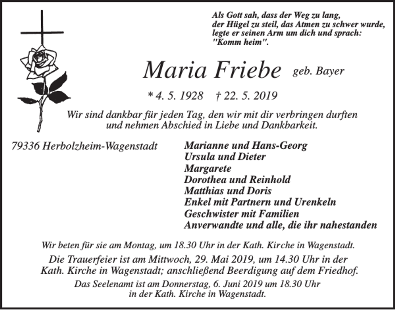 <p>Als Gott sah, dass der Weg zu lang,<br />der Hügel zu steil, das Atmen zu schwer wurde,<br />legte er seinen Arm um dich und sprach:<br />"Komm heim".</p><p>Maria Friebe<br />* 4. 5. 1928</p><p>geb. Bayer</p><p>† 22. 5. 2019</p><p>Wir sind dankbar für jeden Tag, den wir mit dir verbringen durften<br />und nehmen Abschied in Liebe und Dankbarkeit.</p><p>79336 Herbolzheim-Wagenstadt</p><p>Marianne und Hans-Georg<br />Ursula und Dieter<br />Margarete<br />Dorothea und Reinhold<br />Matthias und Doris<br />Enkel mit Partnern und Urenkeln<br />Geschwister mit Familien<br />Anverwandte und alle, die ihr nahestanden</p><p>Wir beten für sie am Montag, um 18.30 Uhr in der Kath. Kirche in Wagenstadt.</p><p>Die Trauerfeier ist am Mittwoch, 29. Mai 2019, um 14.30 Uhr in der<br />Kath. Kirche in Wagenstadt; anschließend Beerdigung auf dem Friedhof.<br />Das Seelenamt ist am Donnerstag, 6. Juni 2019 um 18.30 Uhr<br />in der Kath. Kirche in Wagenstadt.</p>