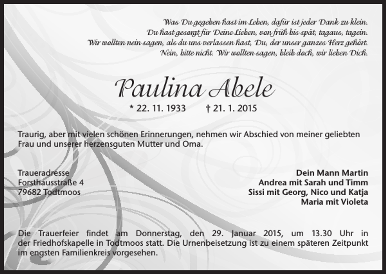 <p>Was Du gegeben hast im Leben, dafür ist jeder Dank zu klein.<br />Du hast gesorgt für Deine Lieben, von früh bis spät, tagaus, tagein.<br />Wir wollten nein sagen, als du uns verlassen hast, Du, der unser ganzes Herz gehört.<br />Nein, bitte nicht. Wir wollten sagen, bleib doch, wir lieben Dich.</p><p>Paulina Abele<br />* 22. 11. 1933 † 21. 1. 2015</p><p>Traurig, aber mit vielen schönen Erinnerungen, nehmen wir Abschied von meiner geliebten<br />Frau und unserer herzensguten Mutter und Oma.<br />Traueradresse<br />Forsthausstraße 4<br />79682 Todtmoos</p><p>Dein Mann Martin<br />Andrea mit Sarah und Timm<br />Sissi mit Georg, Nico und Katja<br />Maria mit Violeta</p><p>Die Trauerfeier findet am Donnerstag, den 29. Januar 2015, um 13.30 Uhr in<br />der Friedhofskapelle in Todtmoos statt. Die Urnenbeisetzung ist zu einem späteren Zeitpunkt<br />im engsten Familienkreis vorgesehen.</p>