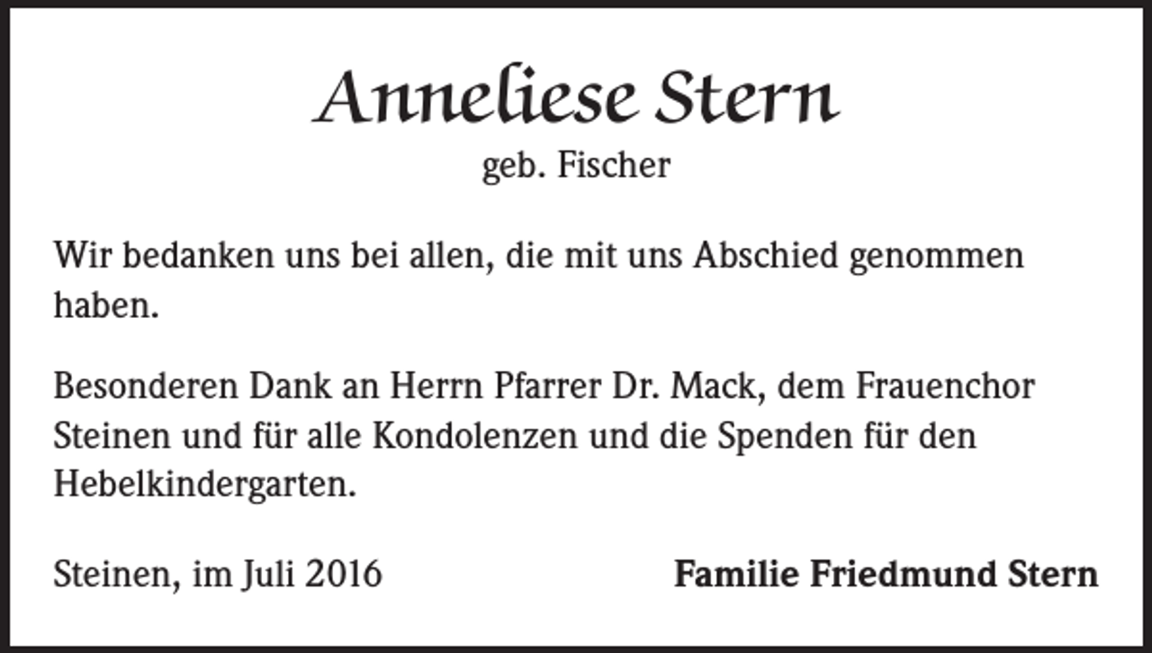 <p>Anneliese Stern<br />geb. Fischer</p><p>Wir bedanken uns bei allen, die mit uns Abschied genommen<br />haben.<br />Besonderen Dank an Herrn Pfarrer Dr. Mack, dem Frauenchor<br />Steinen und für alle Kondolenzen und die Spenden für den<br />Hebelkindergarten.<br />Steinen, im Juli 2016</p><p>Familie Friedmund Stern</p>