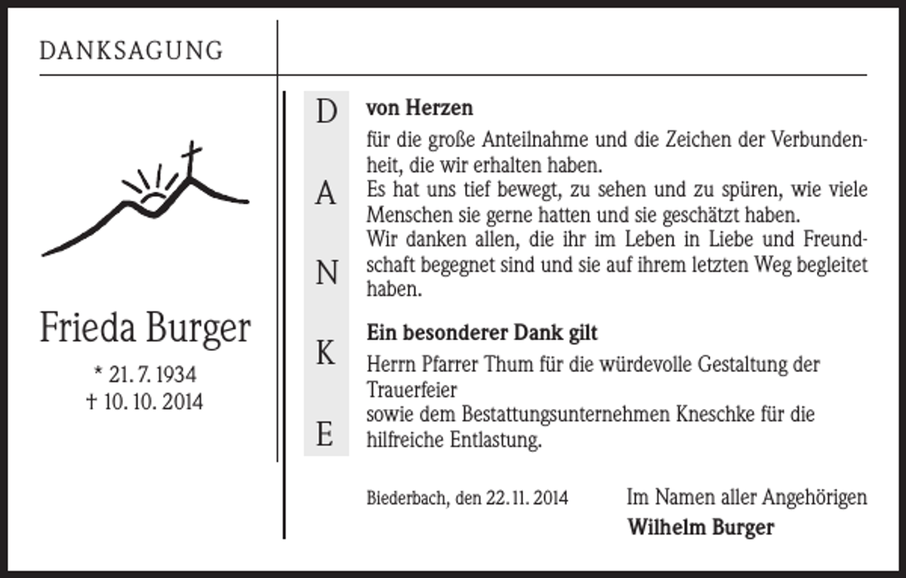 <p>DANKSAGUNG</p><p>D<br />A<br />N</p><p>Frieda Burger<br />* 21. 7. 1934<br />† 10. 10. 2014</p><p>K<br />E</p><p>von Herzen<br />für die große Anteilnahme und die Zeichen der Verbunden­<br />heit, die wir erhalten haben.<br />Es hat uns tief bewegt, zu sehen und zu spüren, wie viele<br />Menschen sie gerne hatten und sie geschätzt haben.<br />Wir danken allen, die ihr im Leben in Liebe und Freund­<br />schaft begegnet sind und sie auf ­ihrem letzten Weg ­begleitet<br />haben.<br />Ein besonderer Dank gilt<br />Herrn Pfarrer Thum für die würdevolle Gestaltung der<br />­Trauerfeier<br />sowie dem Bestattungsunternehmen Kneschke für die<br />hilfreiche Entlastung.<br />Biederbach, den 22. 11. 2014</p><p>Im Namen aller Angehörigen<br />Wilhelm Burger</p>