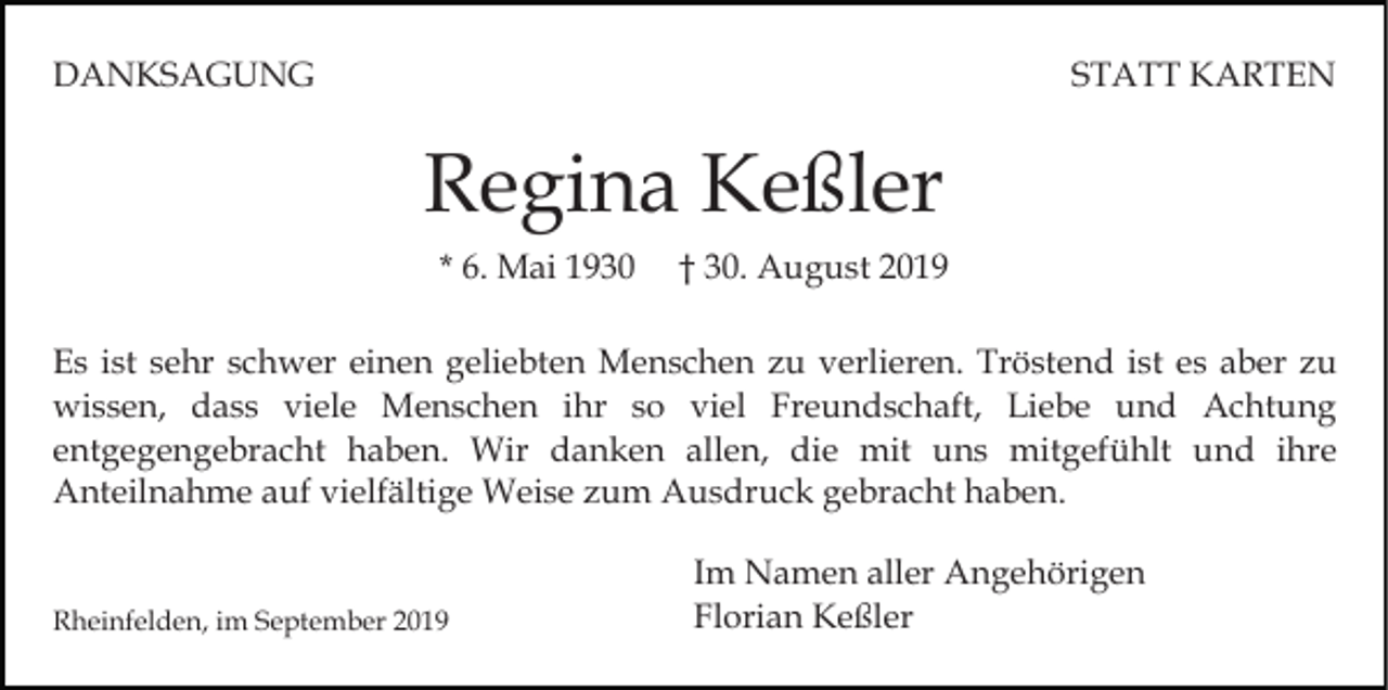 <p>DANKSAGUNG</p><p>STATT KARTEN</p><p>Regina Keßler<br />* 6. Mai 1930</p><p>† 30. August 2019</p><p>Es ist sehr schwer einen geliebten Menschen zu verlieren. Tröstend ist es aber zu<br />wissen, dass viele Menschen ihr so viel Freundschaft, Liebe und Achtung<br />entgegengebracht haben. Wir danken allen, die mit uns mitgefühlt und ihre<br />Anteilnahme auf vielfältige Weise zum Ausdruck gebracht haben.</p><p>Rheinfelden, im September 2019</p><p>Im Namen aller Angehörigen<br />Florian Keßler</p>