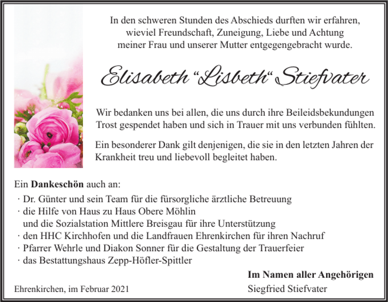 <p>In den schweren Stunden des Abschieds durften wir erfahren,<br />wieviel Freundschaft, Zuneigung, Liebe und Achtung<br />meiner Frau und unserer Mutter entgegengebracht wurde.</p><p>Elisabeth “Lisbeth“ Stiefvater<br />Wir bedanken uns bei allen, die uns durch ihre Beileidsbekundungen<br />Trost gespendet haben und sich in Trauer mit uns verbunden fühlten.<br />Ein besonderer Dank gilt denjenigen, die sie in den letzten Jahren der<br />Krankheit treu und liebevoll begleitet haben.<br />Ein Dankeschön auch an:<br />∙ Dr. Günter und sein Team für die fürsorgliche ärztliche Betreuung<br />∙ die Hilfe von Haus zu Haus Obere Möhlin<br />und die Sozialstation Mittlere Breisgau für ihre Unterstützung<br />∙ den HHC Kirchhofen und die Landfrauen Ehrenkirchen für ihren Nachruf<br />∙ Pfarrer Wehrle und Diakon Sonner für die Gestaltung der Trauerfeier<br />∙ das Bestattungshaus Zepp-Höfler-Spittler<br />Im Namen aller Angehörigen<br />Siegfried Stiefvater<br />Ehrenkirchen, im Februar 2021</p>