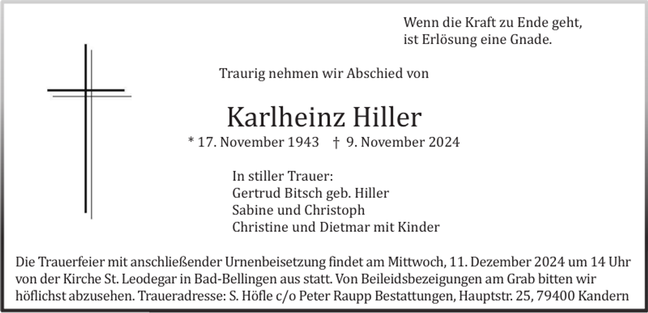 <p>Wenn die Kraft zu Ende geht,<br />ist Erlö sung eine Gnade.<br />Traurig nehmen wir Abschied von</p><p>Karlheinz Hiller<br />* 17. November 1943 † 9. November 2024<br />In stiller Trauer:<br />Gertrud Bitsch geb. Hiller<br />Sabine und Christoph<br />Christine und Dietmar mit Kinder<br />Die Trauerfeier mit anschließender Urnenbeisetzung findet am Mittwoch, 11. Dezember 2024 um 14 Uhr<br />von der Kirche St. Leodegar in Bad-Bellingen aus statt. Von Beileidsbezeigungen am Grab bitten wir<br />hö flichst abzusehen. Traueradresse: S. Hö fle c/o Peter Raupp Bestattungen, Hauptstr. 25, 79400 Kandern</p>