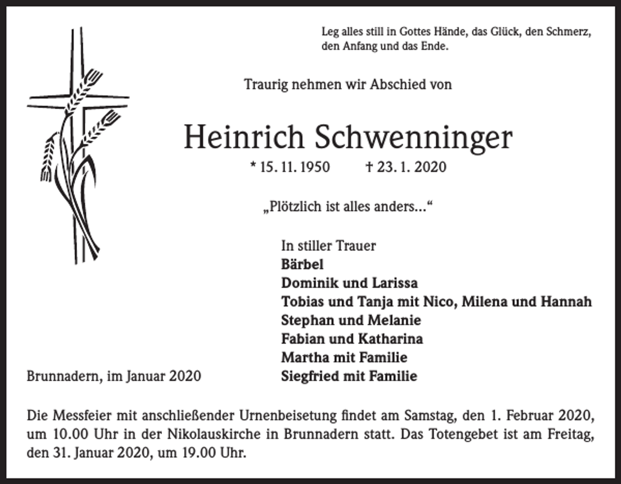 <p>Leg alles still in Gottes Hände, das Glück, den Schmerz,<br />den Anfang und das Ende.</p><p>Traurig nehmen wir Abschied von</p><p>Heinrich Schwenninger<br />* 15. 11. 1950</p><p>† 23. 1. 2020</p><p>„Plötzlich ist alles anders...“</p><p>Brunnadern, im Januar 2020</p><p>In stiller Trauer<br />Bärbel<br />Dominik und Larissa<br />Tobias und Tanja mit Nico, Milena und Hannah<br />Stephan und Melanie<br />Fabian und Katharina<br />Martha mit Familie<br />Siegfried mit Familie</p><p>Die Messfeier mit anschließender Urnenbeisetung findet am Samstag, den 1. Februar 2020,<br />um 10.00 Uhr in der Nikolauskirche in Brunnadern statt. Das Totengebet ist am Freitag,<br />den 31. Januar 2020, um 19.00 Uhr.</p>