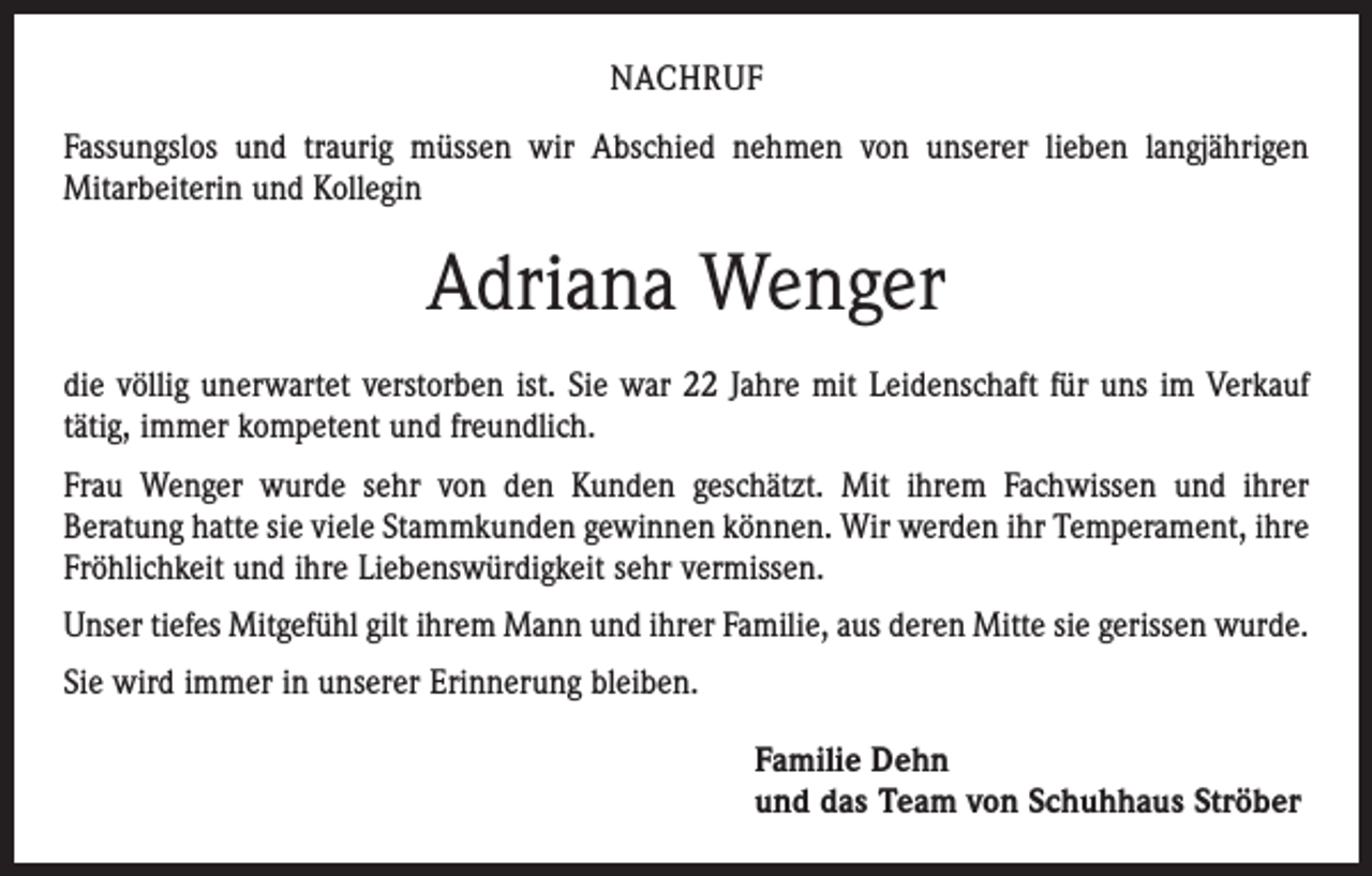 <p>NACHRUF<br />Fassungslos und traurig müssen wir Abschied nehmen von unserer lieben langjährigen<br />­Mitarbeiterin und Kollegin</p><p>Adriana Wenger<br />die völlig unerwartet verstorben ist. Sie war 22 Jahre mit Leidenschaft für uns im Verkauf<br />tätig, immer kompetent und freundlich.<br />Frau Wenger wurde sehr von den Kunden geschätzt. Mit ihrem Fachwissen und ihrer<br />­Beratung hatte sie viele Stammkunden gewinnen können. Wir werden ihr Temperament, ihre<br />Fröhlichkeit und ihre Liebenswürdigkeit sehr vermissen.<br />Unser tiefes Mitgefühl gilt ihrem Mann und ihrer Familie, aus deren Mitte sie gerissen wurde.<br />Sie wird immer in unserer Erinnerung bleiben.<br />Familie Dehn<br />und das Team von Schuhhaus Ströber</p>