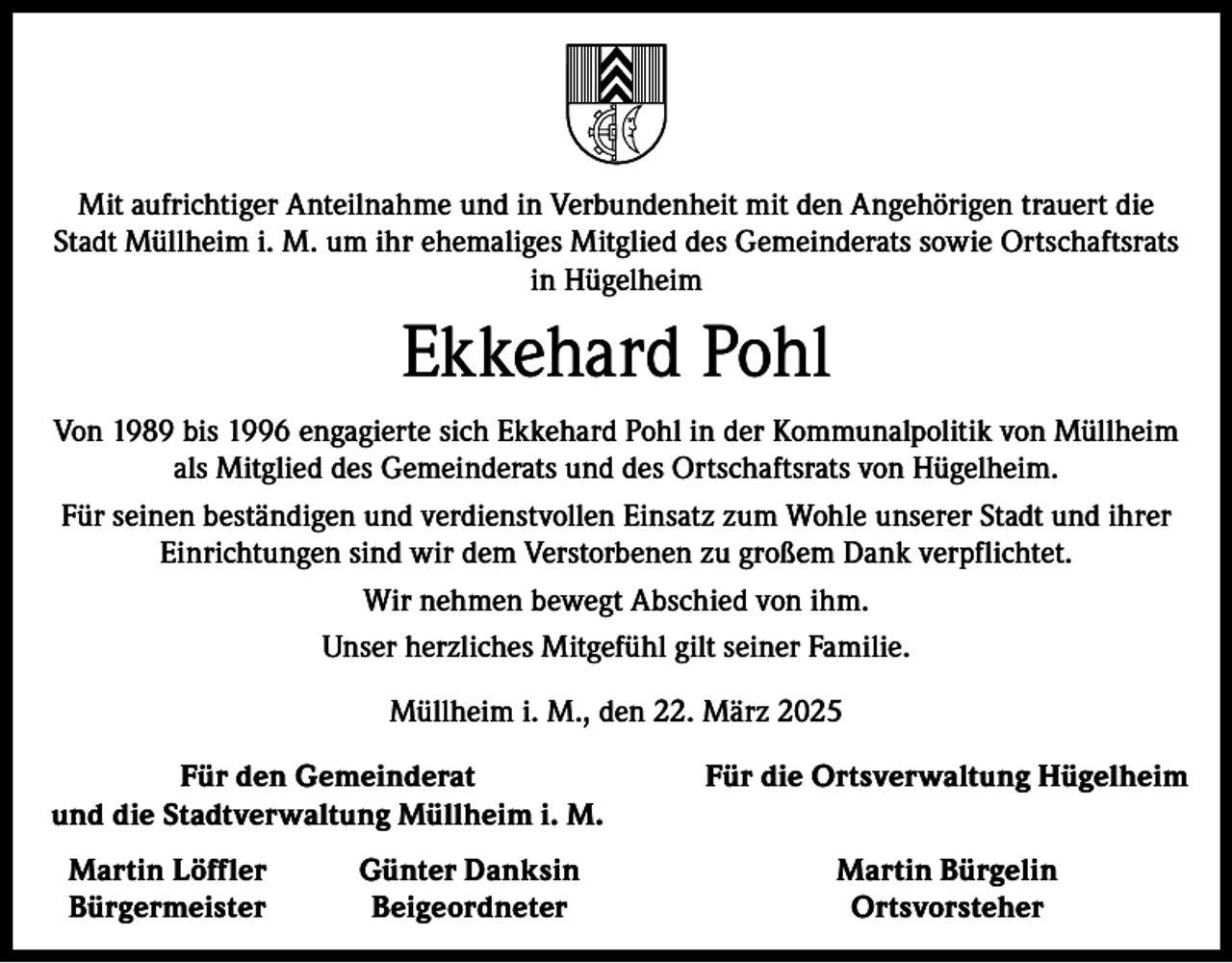 <p>Mit aufrichtiger Anteilnahme und in Verbundenheit mit den Angehörigen trauert die<br />Stadt Müllheim i. M. um ihr ehemaliges Mitglied des Gemeinderats sowie Ortschaftsrats<br />in Hügelheim</p><p>Ekkehard Pohl<br />Von 1989 bis 1996 engagierte sich Ekkehard Pohl in der Kommunalpolitik von Müllheim<br />als Mitglied des Gemeinderats und des Ortschaftsrats von Hügelheim.<br />Für seinen beständigen und verdienstvollen Einsatz zum Wohle unserer Stadt und ihrer<br />Einrichtungen sind wir dem Verstorbenen zu großem Dank verpflichtet.<br />Wir nehmen bewegt Abschied von ihm.<br />Unser herzliches Mitgefühl gilt seiner Familie.<br />Müllheim i. M., den 22. März 2025</p><p>Für den Gemeinderat<br />und die Stadtverwaltung Müllheim i. M.<br />Martin Löffler<br />Bürgermeister</p><p>Günter Danksin<br />Beigeordneter</p><p>Für die Ortsverwaltung Hügelheim<br />Martin Bürgelin<br />Ortsvorsteher</p>