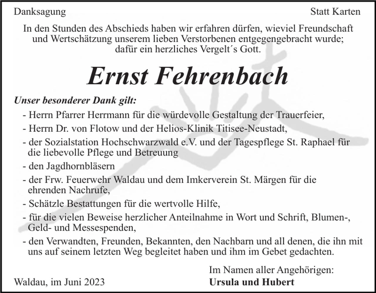 <p>Danksagung</p><p>Statt Karten</p><p>In den Stunden des Abschieds haben wir erfahren dürfen, wieviel Freundschaft<br />und Wertschätzung unserem lieben Verstorbenen entgegengebracht wurde;<br />dafür ein herzliches Vergelt´s Gott.</p><p>Ernst Fehrenbach<br />Unser besonderer Dank gilt:<br />- Herrn Pfarrer Herrmann für die würdevolle Gestaltung der Trauerfeier,<br />- Herrn Dr. von Flotow und der Helios-Klinik Titisee-Neustadt,<br />- der Sozialstation Hochschwarzwald e.V. und der Tagespflege St. Raphael für<br />die liebevolle Pflege und Betreuung<br />- den Jagdhornbläsern<br />- der Frw. Feuerwehr Waldau und dem Imkerverein St. Märgen für die<br />ehrenden Nachrufe,<br />- Schätzle Bestattungen für die wertvolle Hilfe,<br />- für die vielen Beweise herzlicher Anteilnahme in Wort und Schrift, Blumen-,<br />Geld- und Messespenden,<br />- den Verwandten, Freunden, Bekannten, den Nachbarn und all denen, die ihn mit<br />uns auf seinem letzten Weg begleitet haben und ihm im Gebet gedachten.<br />Waldau, im Juni 2023</p><p>Im Namen aller Angehörigen:<br />Ursula und Hubert</p>