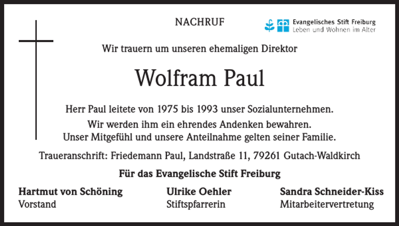 <p>NACHRUF<br />Wir trauern um unseren ehemaligen Direktor</p><p>Wolfram Paul<br />Herr Paul leitete von 1975 bis 1993 unser Sozialunternehmen.<br />Wir werden ihm ein ehrendes Andenken bewahren.<br />Unser Mitgefühl und unsere Anteilnahme gelten seiner Familie.<br />Traueranschrift: Friedemann Paul, Landstraße 11, 79261 Gutach-Waldkirch<br />Für das Evangelische Stift Freiburg<br />Hartmut von Schöning<br />Vorstand</p><p>Ulrike Oehler<br />Stiftspfarrerin</p><p>Sandra Schneider-Kiss<br />Mitarbeitervertretung</p>