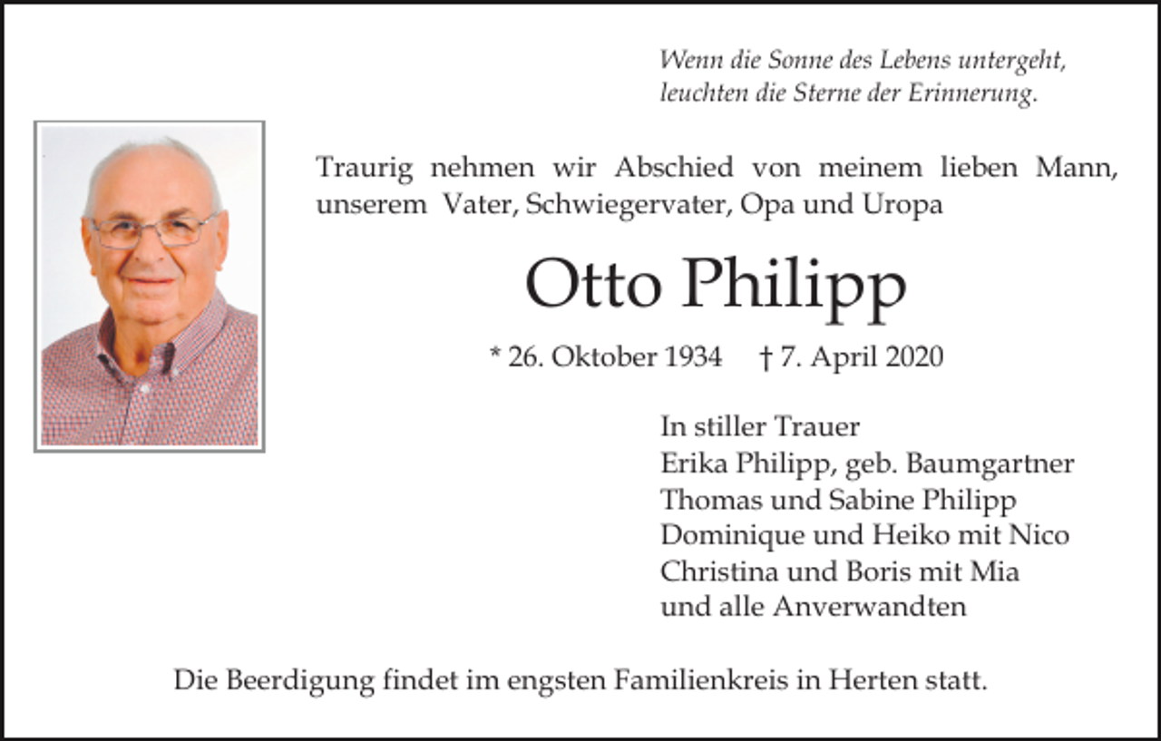 <p>Wenn die Sonne des Lebens untergeht,<br />leuchten die Sterne der Erinnerung.</p><p>Traurig nehmen wir Abschied von meinem lieben Mann,<br />unserem Vater, Schwiegervater, Opa und Uropa</p><p>Otto Philipp<br />* 26. Oktober 1934</p><p>† 7. April 2020</p><p>In stiller Trauer<br />Erika Philipp, geb. Baumgartner<br />Thomas und Sabine Philipp<br />Dominique und Heiko mit Nico<br />Christina und Boris mit Mia<br />und alle Anverwandten<br />Die Beerdigung findet im engsten Familienkreis in Herten statt.</p>