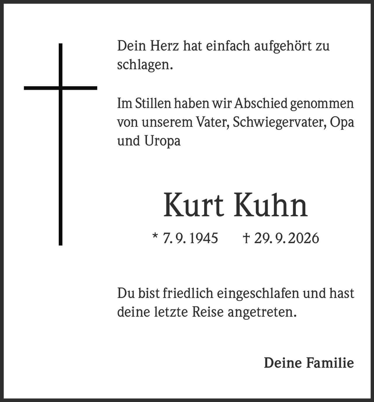 <p>Dein Herz hat einfach aufgehört zu schlagen.</p><p>Im Stillen haben wir Abschied genommen von unserem Vater, Schwiegervater, Opa und Uropa</p><p><strong>Kurt Kuhn</strong></p><p>* 7. 9. 1945 † 29. 9. 2026</p><p>Du bist friedlich eingeschlafen und hast deine letzte Reise angetreten.</p><p>Deine Familie</p>