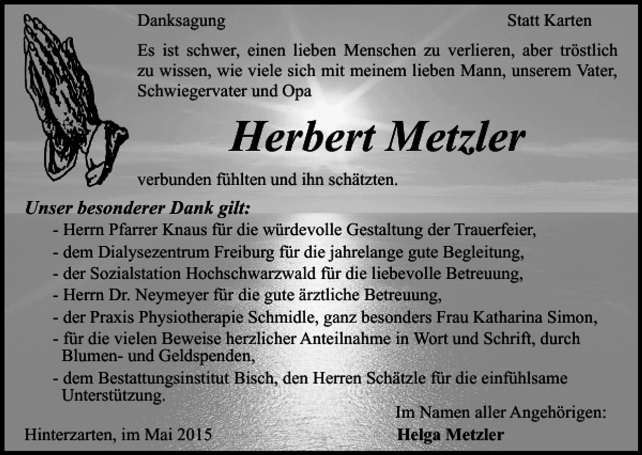 <p>Danksagung</p><p>Statt Karten</p><p>Es ist schwer, einen lieben Menschen zu verlieren, aber tröstlich<br />zu wissen, wie viele sich mit meinem lieben Mann, unserem Vater,<br />Schwiegervater und Opa</p><p>Herbert Metzler<br />verbunden fühlten und ihn schätzten.</p><p>Unser besonderer Dank gilt:</p><p>- Herrn Pfarrer Knaus für die würdevolle Gestaltung der Trauerfeier,<br />- dem Dialysezentrum Freiburg für die jahrelange gute Begleitung,<br />- der Sozialstation Hochschwarzwald für die liebevolle Betreuung,<br />- Herrn Dr. Neymeyer für die gute ärztliche Betreuung,<br />- der Praxis Physiotherapie Schmidle, ganz besonders Frau Katharina Simon,<br />- für die vielen Beweise herzlicher Anteilnahme in Wort und Schrift, durch<br />Blumen- und Geldspenden,<br />- dem Bestattungsinstitut Bisch, den Herren Schätzle für die einfühlsame<br />Unterstützung.<br />Im Namen aller Angehörigen:<br />Hinterzarten, im Mai 2015<br />Helga Metzler</p>