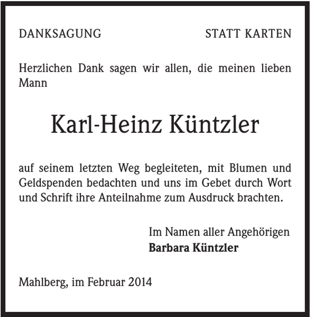 <p>DANKSAGUNG</p><p>STATT KARTEN</p><p>Herzlichen Dank sagen wir allen, die meinen lieben<br />Mann</p><p>Karl-Heinz Küntzler<br />auf seinem letzten Weg begleiteten, mit Blumen und<br />Geldspenden bedachten und uns im Gebet durch Wort<br />und Schrift ihre Anteilnahme zum Ausdruck brachten.<br />Im Namen aller Angehörigen<br />Barbara Küntzler<br />Mahlberg, im Februar 2014</p>