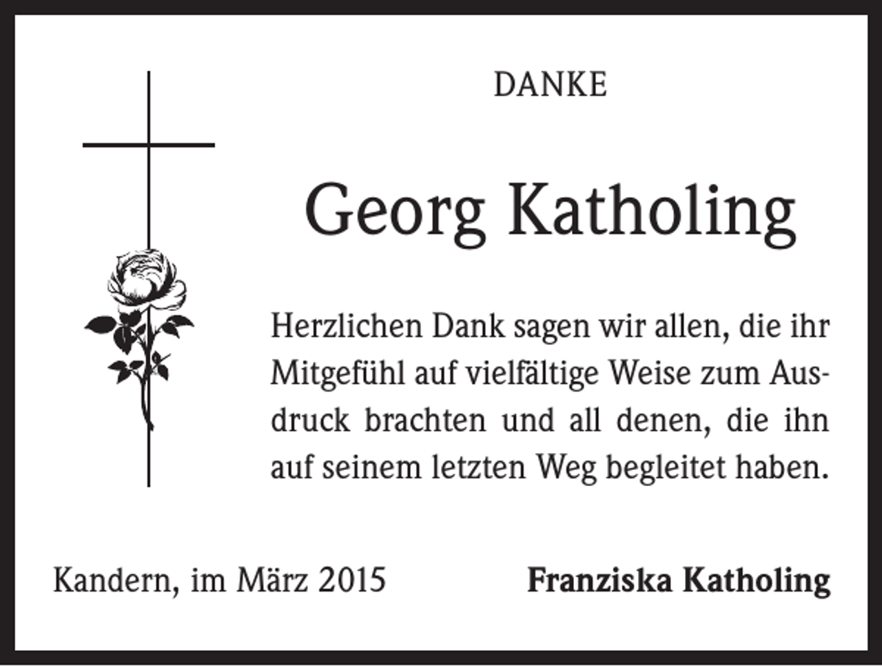 <p>DANKE</p><p>Georg Katholing<br />Herzlichen Dank sagen wir allen, die ihr<br />Mitgefühl auf vielfältige Weise zum Ausdruck brachten und all denen, die ihn<br />auf seinem letzten Weg begleitet haben.<br />Kandern, im März 2015</p><p>Franziska Katholing</p>