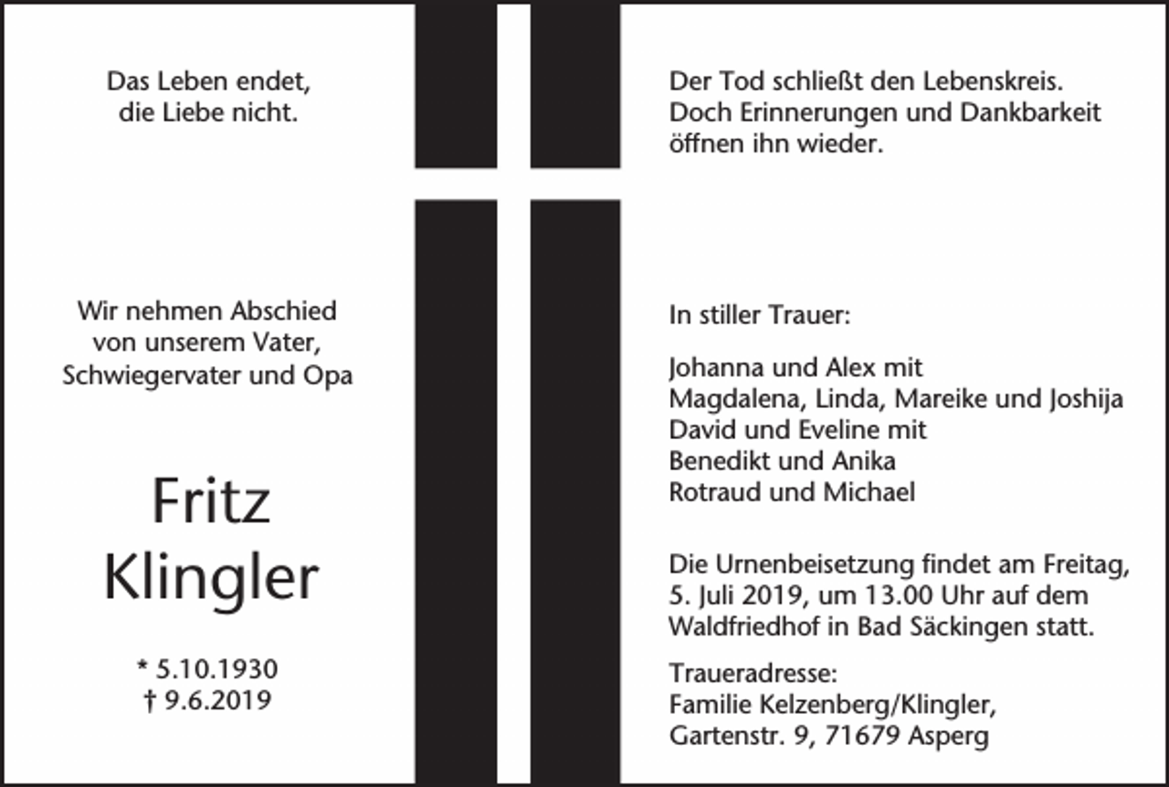 <p>Das Leben endet,<br />die Liebe nicht.</p><p>Wir nehmen Abschied<br />von unserem Vater,<br />Schwiegervater und Opa</p><p>Fritz<br />Klingler<br />* 5.10.1930<br />† 9.6.2019</p><p>Der Tod schließt den Lebenskreis.<br />Doch Erinnerungen und Dankbarkeit<br />öffnen ihn wieder.</p><p>In stiller Trauer:<br />Johanna und Alex mit<br />Magdalena, Linda, Mareike und Joshija<br />David und Eveline mit<br />Benedikt und Anika<br />Rotraud und Michael<br />Die Urnenbeisetzung findet am Freitag,<br />5. Juli 2019, um 13.00 Uhr auf dem<br />Waldfriedhof in Bad Säckingen statt.<br />Traueradresse:<br />Familie Kelzenberg/Klingler,<br />Gartenstr. 9, 71679 Asperg</p>