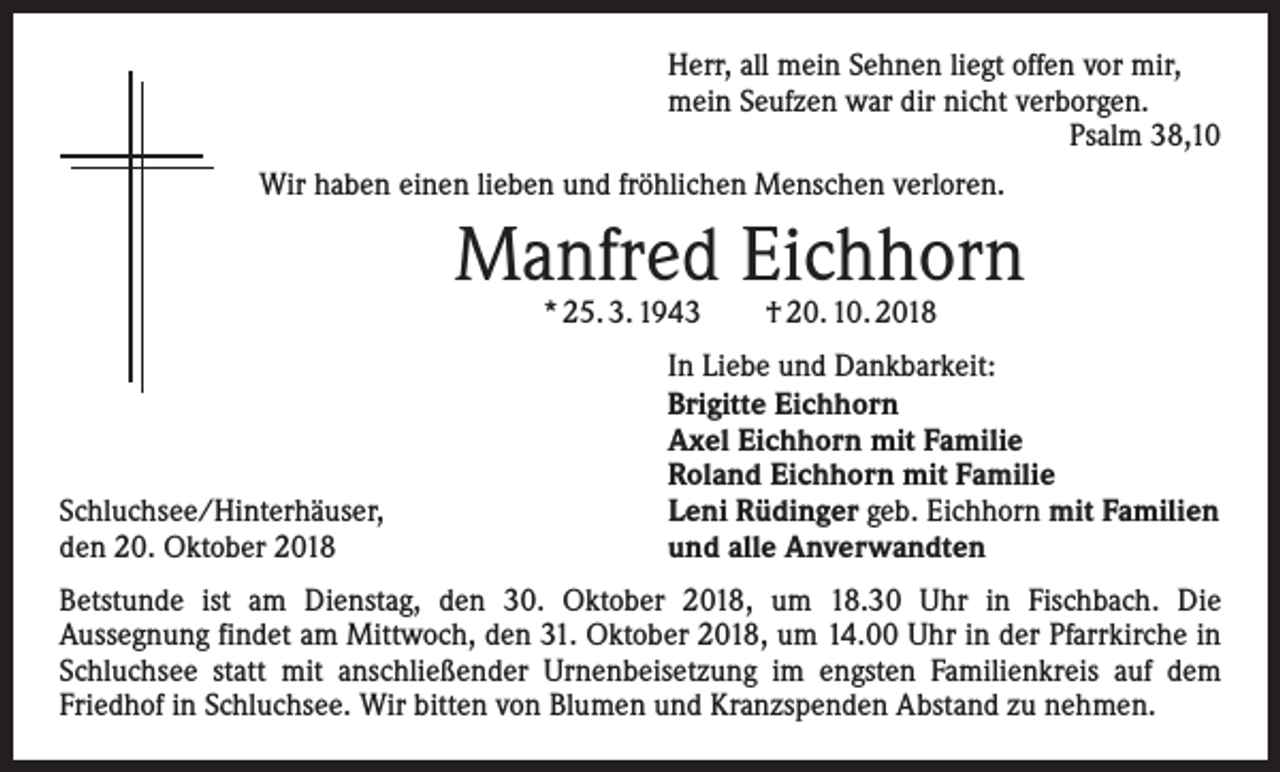 <p>Herr, all mein Sehnen liegt offen vor mir,<br />mein Seufzen war dir nicht verborgen.</p><p>Psalm 38,10<br />Wir haben einen lieben und fröhlichen Menschen verloren.</p><p>Manfred Eichhorn<br />* 25. 3. 1943 † 20. 10. 2018</p><p>Schluchsee/Hinterhäuser,<br />den 20. Oktober 2018</p><p>In Liebe und Dankbarkeit:<br />Brigitte Eichhorn<br />Axel Eichhorn mit Familie<br />Roland Eichhorn mit Familie<br />Leni Rüdinger geb. Eichhorn mit Familien<br />und alle Anverwandten</p><p>Betstunde ist am Dienstag, den 30. Oktober 2018, um 18.30 Uhr in Fischbach. Die<br />Aussegnung findet am Mittwoch, den 31. Oktober 2018, um 14.00 Uhr in der Pfarrkirche in<br />Schluchsee statt mit anschließender Urnenbeisetzung im engsten Familienkreis auf dem<br />Friedhof in Schluchsee. Wir bitten von Blumen und Kranzspenden Abstand zu nehmen.</p>